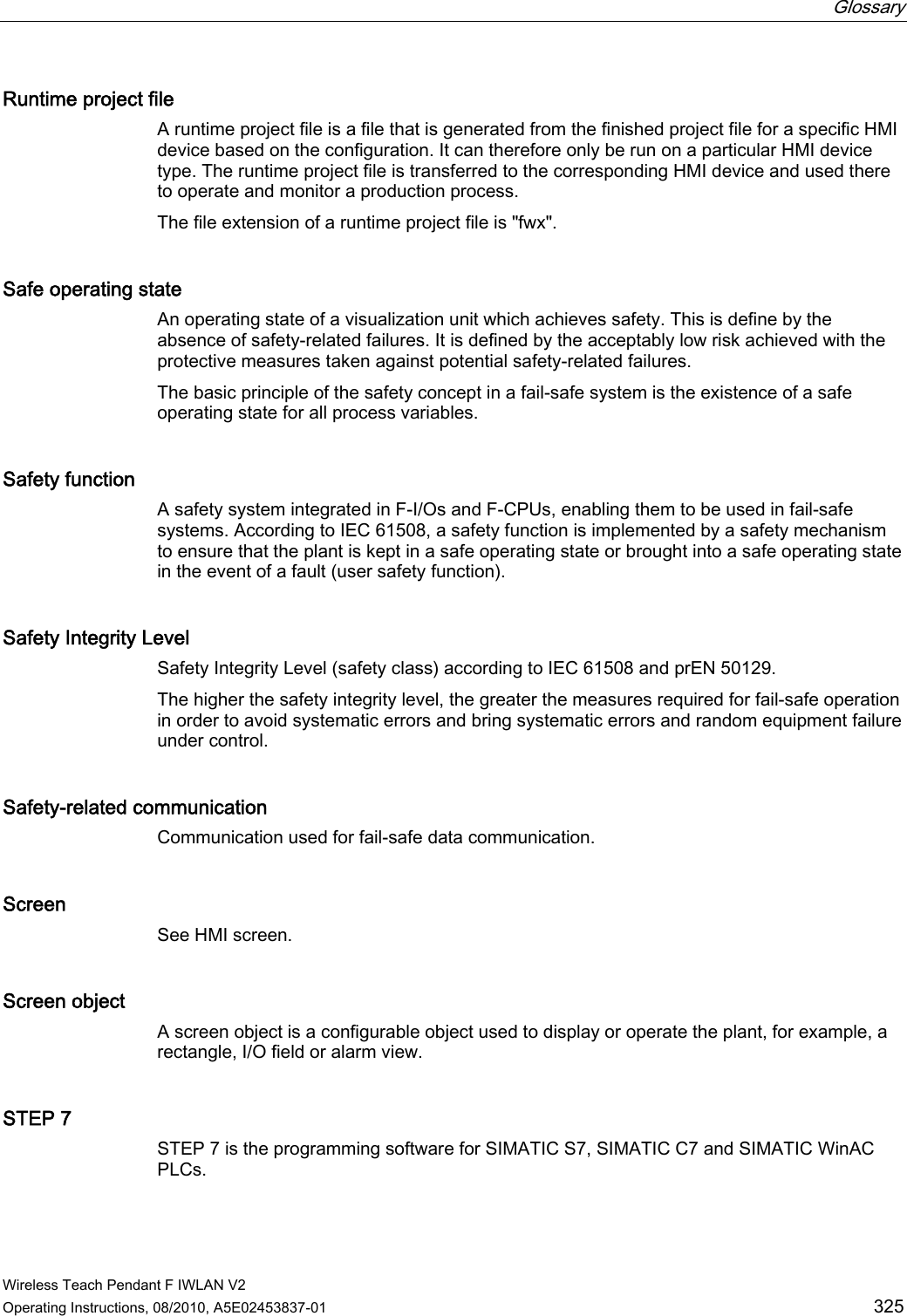  Glossary   Wireless Teach Pendant F IWLAN V2 Operating Instructions, 08/2010, A5E02453837-01  325 Runtime project file A runtime project file is a file that is generated from the finished project file for a specific HMI device based on the configuration. It can therefore only be run on a particular HMI device type. The runtime project file is transferred to the corresponding HMI device and used there to operate and monitor a production process. The file extension of a runtime project file is &quot;fwx&quot;. Safe operating state An operating state of a visualization unit which achieves safety. This is define by the absence of safety-related failures. It is defined by the acceptably low risk achieved with the protective measures taken against potential safety-related failures. The basic principle of the safety concept in a fail-safe system is the existence of a safe operating state for all process variables. Safety function A safety system integrated in F-I/Os and F-CPUs, enabling them to be used in fail-safe systems. According to IEC 61508, a safety function is implemented by a safety mechanism to ensure that the plant is kept in a safe operating state or brought into a safe operating state in the event of a fault (user safety function). Safety Integrity Level Safety Integrity Level (safety class) according to IEC 61508 and prEN 50129.  The higher the safety integrity level, the greater the measures required for fail-safe operation in order to avoid systematic errors and bring systematic errors and random equipment failure under control. Safety-related communication Communication used for fail-safe data communication. Screen See HMI screen. Screen object A screen object is a configurable object used to display or operate the plant, for example, a rectangle, I/O field or alarm view. STEP 7 STEP 7 is the programming software for SIMATIC S7, SIMATIC C7 and SIMATIC WinAC PLCs. PRELIMINARY II 1.7.2010