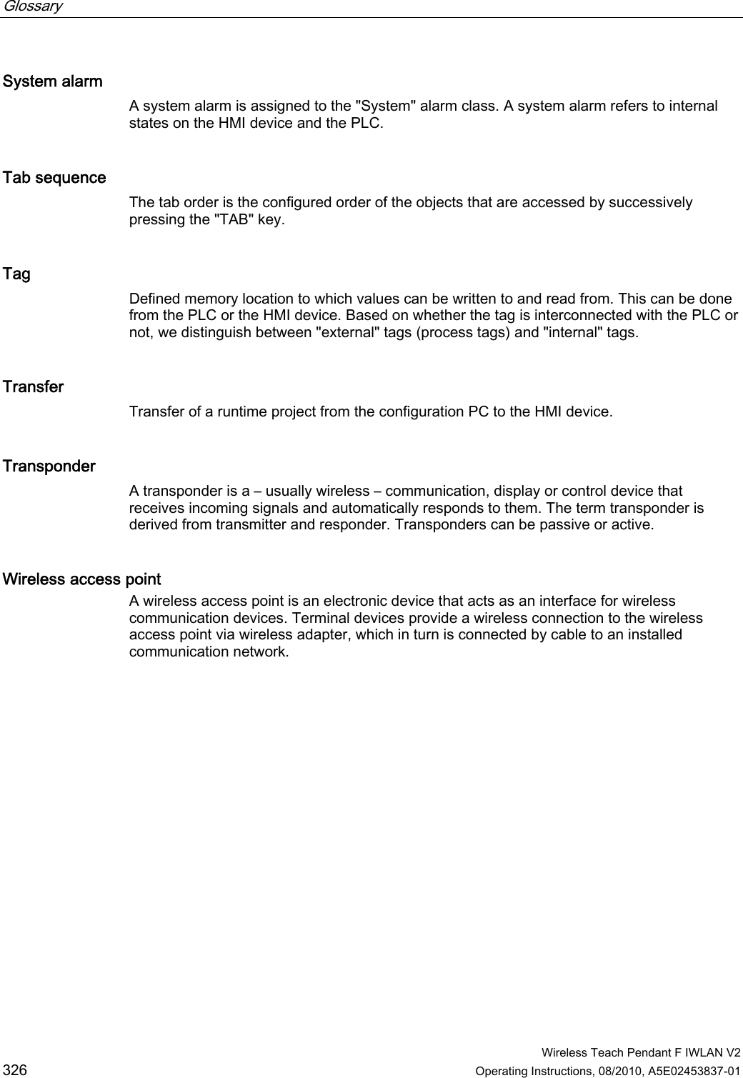 Glossary      Wireless Teach Pendant F IWLAN V2 326 Operating Instructions, 08/2010, A5E02453837-01 System alarm A system alarm is assigned to the &quot;System&quot; alarm class. A system alarm refers to internal states on the HMI device and the PLC.  Tab sequence The tab order is the configured order of the objects that are accessed by successively pressing the &quot;TAB&quot; key. Tag Defined memory location to which values can be written to and read from. This can be done from the PLC or the HMI device. Based on whether the tag is interconnected with the PLC or not, we distinguish between &quot;external&quot; tags (process tags) and &quot;internal&quot; tags. Transfer Transfer of a runtime project from the configuration PC to the HMI device. Transponder A transponder is a – usually wireless – communication, display or control device that receives incoming signals and automatically responds to them. The term transponder is derived from transmitter and responder. Transponders can be passive or active. Wireless access point A wireless access point is an electronic device that acts as an interface for wireless communication devices. Terminal devices provide a wireless connection to the wireless access point via wireless adapter, which in turn is connected by cable to an installed communication network. PRELIMINARY II 1.7.2010