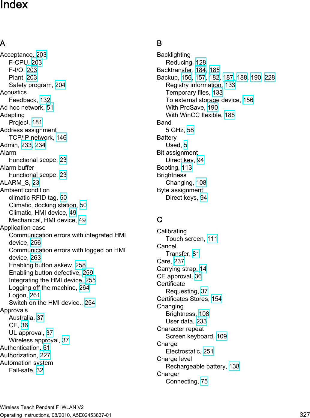  Wireless Teach Pendant F IWLAN V2 Operating Instructions, 08/2010, A5E02453837-01  327 Index A Acceptance, 203 F-CPU, 203 F-I/O, 203 Plant, 203 Safety program, 204 Acoustics Feedback, 132 Ad hoc network, 51 Adapting Project, 181 Address assignment TCP/IP network, 146 Admin, 233, 234 Alarm Functional scope, 23 Alarm buffer Functional scope, 23 ALARM_S, 23 Ambient condition climatic RFID tag, 50 Climatic, docking station, 50 Climatic, HMI device, 49 Mechanical, HMI device, 49 Application case Communication errors with integrated HMI device, 256 Communication errors with logged on HMI device, 263 Enabling button askew, 258 Enabling button defective, 259 Integrating the HMI device, 255 Logging off the machine, 264 Logon, 261 Switch on the HMI device., 254 Approvals Australia, 37 CE, 36 UL approval, 37 Wireless approval, 37 Authentication, 61 Authorization, 227 Automation system Fail-safe, 32 B Backlighting Reducing, 128 Backtransfer, 184, 185 Backup, 156, 157, 182, 187, 188, 190, 228 Registry information, 133 Temporary files, 133 To external storage device, 156 With ProSave, 190 With WinCC flexible, 188 Band 5 GHz, 58 Battery Used, 5 Bit assignment Direct key, 94 Booting, 113 Brightness Changing, 108 Byte assignment Direct keys, 94 C Calibrating Touch screen, 111 Cancel Transfer, 81 Care, 237 Carrying strap, 14 CE approval, 36 Certificate Requesting, 37 Certificates Stores, 154 Changing Brightness, 108 User data, 233 Character repeat Screen keyboard, 109 Charge Electrostatic, 251 Charge level Rechargeable battery, 138 Charger Connecting, 75 PRELIMINARY II 1.7.2010