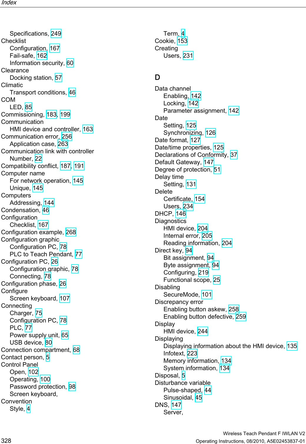 Index    Wireless Teach Pendant F IWLAN V2 328 Operating Instructions, 08/2010, A5E02453837-01 Specifications, 249 Checklist Configuration, 167 Fail-safe, 162 Information security, 60 Clearance Docking station, 57 Climatic Transport conditions, 46 COM LED, 85 Commissioning, 183, 199 Communication HMI device and controller, 163 Communication error, 256 Application case, 263 Communication link with controller Number, 22 Compatibility conflict, 187, 191 Computer name For network operation, 145 Unique, 145 Computers Addressing, 144 Condensation, 46 Configuration Checklist, 167 Configuration example, 268 Configuration graphic Configuration PC, 78 PLC to Teach Pendant, 77 Configuration PC, 26 Configuration graphic, 78 Connecting, 78 Configuration phase, 26 Configure Screen keyboard, 107 Connecting Charger, 75 Configuration PC, 78 PLC, 77 Power supply unit, 65 USB device, 80 Connection compartment, 68 Contact person, 5 Control Panel Open, 102 Operating, 100 Password protection, 98 Screen keyboard,  Convention Style, 4 Term, 4 Cookie, 153 Creating Users, 231 D Data channel Enabling, 142 Locking, 142 Parameter assignment, 142 Date Setting, 125 Synchronizing, 126 Date format, 127 Date/time properties, 125 Declarations of Conformity, 37 Default Gateway, 147 Degree of protection, 51 Delay time Setting, 131 Delete Certificate, 154 Users, 234 DHCP, 146 Diagnostics HMI device, 204 Internal error, 205 Reading information, 204 Direct key, 94 Bit assignment, 94 Byte assignment, 94 Configuring, 219 Functional scope, 25 Disabling SecureMode, 101 Discrepancy error Enabling button askew, 258 Enabling button defective, 259 Display HMI device, 244 Displaying Displaying information about the HMI device, 135 Infotext, 223 Memory information, 134 System information, 134 Disposal, 5 Disturbance variable Pulse-shaped, 44 Sinusoidal, 45 DNS, 147 Server,  PRELIMINARY II 1.7.2010