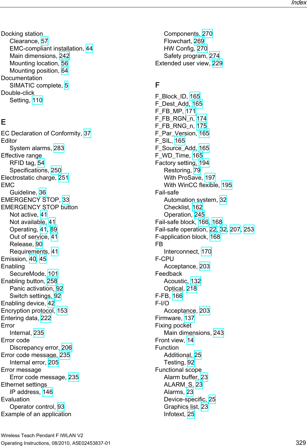  Index   Wireless Teach Pendant F IWLAN V2 Operating Instructions, 08/2010, A5E02453837-01  329 Docking station Clearance, 57 EMC-compliant installation, 44 Main dimensions, 242 Mounting location, 56 Mounting position, 64 Documentation SIMATIC complete, 5 Double-click Setting, 110 E EC Declaration of Conformity, 37 Editor System alarms, 283 Effective range RFID tag, 54 Specifications, 250 Electrostatic charge, 251 EMC Guideline, 36 EMERGENCY STOP, 33 EMERGENCY STOP button Not active, 41 Not available, 41 Operating, 41, 89 Out of service, 41 Release, 90 Requirements, 41 Emission, 40, 45 Enabling SecureMode, 101 Enabling button, 258 Panic activation, 92 Switch settings, 92 Enabling device, 42 Encryption protocol, 153 Entering data, 222 Error Internal, 235 Error code Discrepancy error, 206 Error code message, 235 Internal error, 205 Error message Error code message, 235 Ethernet settings IP address, 146 Evaluation Operator control, 93 Example of an application Components, 270 Flowchart, 269 HW Config, 270 Safety program, 274 Extended user view, 229 F F_Block_ID, 165 F_Dest_Add, 165 F_FB_MP, 171 F_FB_RGN_n, 174 F_FB_RNG_n, 175 F_Par_Version, 165 F_SIL, 165 F_Source_Add, 165 F_WD_Time, 165 Factory setting, 194 Restoring, 79 With ProSave, 197 With WinCC flexible, 195 Fail-safe Automation system, 32 Checklist, 162 Operation, 245 Fail-safe block, 166, 168 Fail-safe operation, 22, 32, 207, 253 F-application block, 168 FB Interconnect, 170 F-CPU Acceptance, 203 Feedback Acoustic, 132 Optical, 218 F-FB, 166 F-I/O Acceptance, 203 Firmware, 137 Fixing pocket Main dimensions, 243 Front view, 14 Function Additional, 25 Testing, 92 Functional scope Alarm buffer, 23 ALARM_S, 23 Alarms, 23 Device-specific, 25 Graphics list, 23 Infotext, 25 PRELIMINARY II 1.7.2010