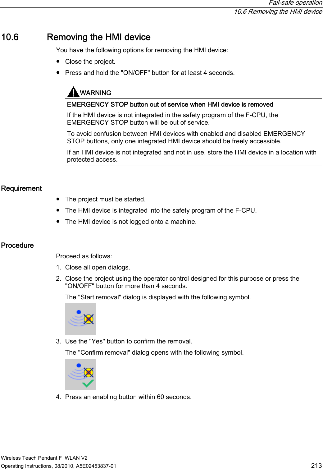  Fail-safe operation  10.6 Removing the HMI device Wireless Teach Pendant F IWLAN V2 Operating Instructions, 08/2010, A5E02453837-01  213 10.6 Removing the HMI device You have the following options for removing the HMI device: ●  Close the project. ●  Press and hold the &quot;ON/OFF&quot; button for at least 4 seconds.  WARNING   EMERGENCY STOP button out of service when HMI device is removed If the HMI device is not integrated in the safety program of the F-CPU, the EMERGENCY STOP button will be out of service. To avoid confusion between HMI devices with enabled and disabled EMERGENCY STOP buttons, only one integrated HMI device should be freely accessible. If an HMI device is not integrated and not in use, store the HMI device in a location with protected access.  Requirement ●  The project must be started. ●  The HMI device is integrated into the safety program of the F-CPU. ●  The HMI device is not logged onto a machine. Procedure  Proceed as follows: 1. Close all open dialogs. 2. Close the project using the operator control designed for this purpose or press the &quot;ON/OFF&quot; button for more than 4 seconds. The &quot;Start removal&quot; dialog is displayed with the following symbol.  3. Use the &quot;Yes&quot; button to confirm the removal. The &quot;Confirm removal&quot; dialog opens with the following symbol.  4. Press an enabling button within 60 seconds. PRELIMINARY II 1.7.2010