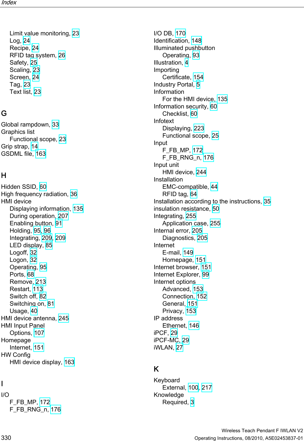 Index    Wireless Teach Pendant F IWLAN V2 330 Operating Instructions, 08/2010, A5E02453837-01 Limit value monitoring, 23 Log, 24 Recipe, 24 RFID tag system, 26 Safety, 25 Scaling, 23 Screen, 24 Tag, 23 Text list, 23 G Global rampdown, 33 Graphics list Functional scope, 23 Grip strap, 14 GSDML file, 163 H Hidden SSID, 60 High frequency radiation, 36 HMI device Displaying information, 135 During operation, 207 Enabling button, 91 Holding, 95, 96 Integrating, 209, 209 LED display, 85 Logoff, 32 Logon, 32 Operating, 95 Ports, 68 Remove, 213 Restart, 113 Switch off, 82 Switching on, 81 Usage, 40 HMI device antenna, 245 HMI Input Panel Options, 107 Homepage Internet, 151 HW Config HMI device display, 163 I I/O F_FB_MP, 172 F_FB_RNG_n, 176 I/O DB, 170 Identification, 148 Illuminated pushbutton Operating, 93 Illustration, 4 Importing Certificate, 154 Industry Portal, 5 Information For the HMI device, 135 Information security, 60 Checklist, 60 Infotext Displaying, 223 Functional scope, 25 Input F_FB_MP, 172 F_FB_RNG_n, 176 Input unit HMI device, 244 Installation EMC-compatible, 44 RFID tag, 64 Installation according to the instructions, 35 insulation resistance, 50 Integrating, 255 Application case, 255 Internal error, 205 Diagnostics, 205 Internet E-mail, 149 Homepage, 151 Internet browser, 151 Internet Explorer, 99 Internet options Advanced, 153 Connection, 152 General, 151 Privacy, 153 IP address Ethernet, 146 iPCF, 29 iPCF-MC, 29 iWLAN, 27 K Keyboard External, 100, 217 Knowledge Required, 3 PRELIMINARY II 1.7.2010