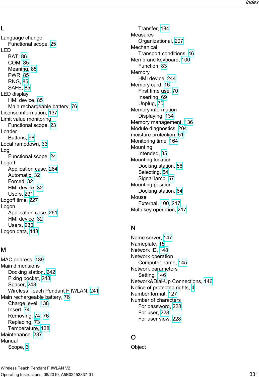  Index   Wireless Teach Pendant F IWLAN V2 Operating Instructions, 08/2010, A5E02453837-01  331 L Language change Functional scope, 25 LED BAT, 86 COM, 85 Meaning, 85 PWR, 85 RNG, 85 SAFE, 85 LED display HMI device, 85 Main rechargeable battery, 76 License information, 137 Limit value monitoring Functional scope, 23 Loader Buttons, 98 Local rampdown, 33 Log Functional scope, 24 Logoff Application case, 264 Automatic, 32 Forced, 32 HMI device, 32 Users, 231 Logoff time, 227 Logon Application case, 261 HMI device, 32 Users, 230 Logon data, 148 M MAC address, 139 Main dimensions Docking station, 242 Fixing pocket, 243 Spacer, 243 Wireless Teach Pendant F IWLAN, 241 Main rechargeable battery, 76 Charge level, 138 Insert, 74 Removing, 74, 76 Replacing, 73 Temperature, 138 Maintenance, 237 Manual Scope, 3 Transfer, 184 Measures Organizational, 207 Mechanical Transport conditions, 46 Membrane keyboard, 100 Function, 83 Memory HMI device, 244 Memory card, 16 First time use, 70 Inserting, 69 Unplug, 70 Memory information Displaying, 134 Memory management, 136 Module diagnostics, 204 moisture protection, 51 Monitoring time, 164 Mounting Intended, 35 Mounting location Docking station, 56 Selecting, 54 Signal lamp, 57 Mounting position Docking station, 64 Mouse External, 100, 217 Multi-key operation, 217 N Name server, 147 Nameplate, 15 Network ID, 148 Network operation Computer name, 145 Network parameters Setting, 146 Network&amp;Dial-Up Connections, 146 Notice of protected rights, 4 Number format, 127 Number of characters For password, 228 For user, 228 For user view, 228 O Object PRELIMINARY II 1.7.2010