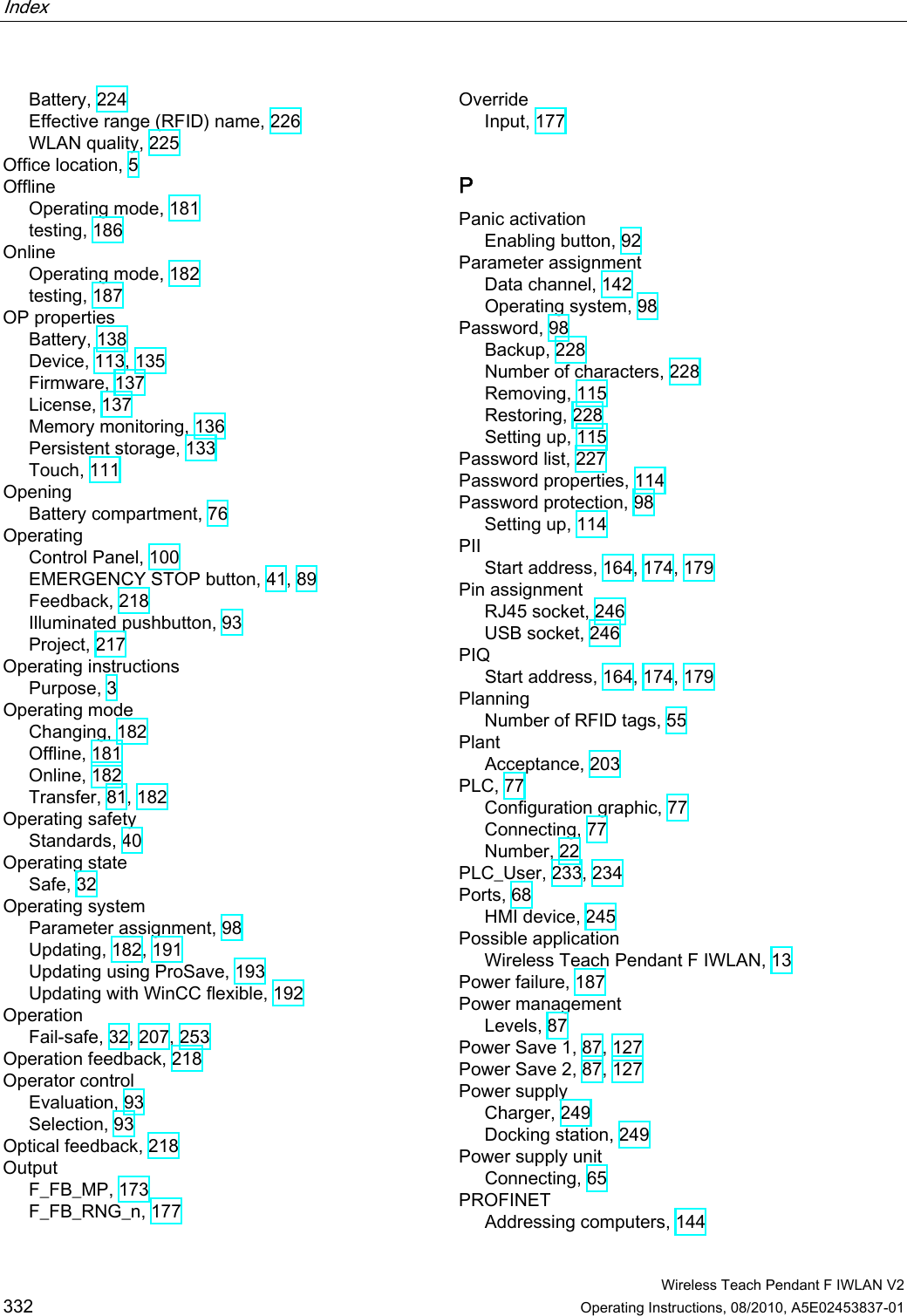 Index    Wireless Teach Pendant F IWLAN V2 332 Operating Instructions, 08/2010, A5E02453837-01 Battery, 224 Effective range (RFID) name, 226 WLAN quality, 225 Office location, 5 Offline Operating mode, 181 testing, 186 Online Operating mode, 182 testing, 187 OP properties Battery, 138 Device, 113, 135 Firmware, 137 License, 137 Memory monitoring, 136 Persistent storage, 133 Touch, 111 Opening Battery compartment, 76 Operating Control Panel, 100 EMERGENCY STOP button, 41, 89 Feedback, 218 Illuminated pushbutton, 93 Project, 217 Operating instructions Purpose, 3 Operating mode Changing, 182 Offline, 181 Online, 182 Transfer, 81, 182 Operating safety Standards, 40 Operating state Safe, 32 Operating system Parameter assignment, 98 Updating, 182, 191 Updating using ProSave, 193 Updating with WinCC flexible, 192 Operation Fail-safe, 32, 207, 253 Operation feedback, 218 Operator control Evaluation, 93 Selection, 93 Optical feedback, 218 Output F_FB_MP, 173 F_FB_RNG_n, 177 Override Input, 177 P Panic activation Enabling button, 92 Parameter assignment Data channel, 142 Operating system, 98 Password, 98 Backup, 228 Number of characters, 228 Removing, 115 Restoring, 228 Setting up, 115 Password list, 227 Password properties, 114 Password protection, 98 Setting up, 114 PII Start address, 164, 174, 179 Pin assignment RJ45 socket, 246 USB socket, 246 PIQ Start address, 164, 174, 179 Planning Number of RFID tags, 55 Plant Acceptance, 203 PLC, 77 Configuration graphic, 77 Connecting, 77 Number, 22 PLC_User, 233, 234 Ports, 68 HMI device, 245 Possible application Wireless Teach Pendant F IWLAN, 13 Power failure, 187 Power management Levels, 87 Power Save 1, 87, 127 Power Save 2, 87, 127 Power supply Charger, 249 Docking station, 249 Power supply unit Connecting, 65 PROFINET Addressing computers, 144 PRELIMINARY II 1.7.2010
