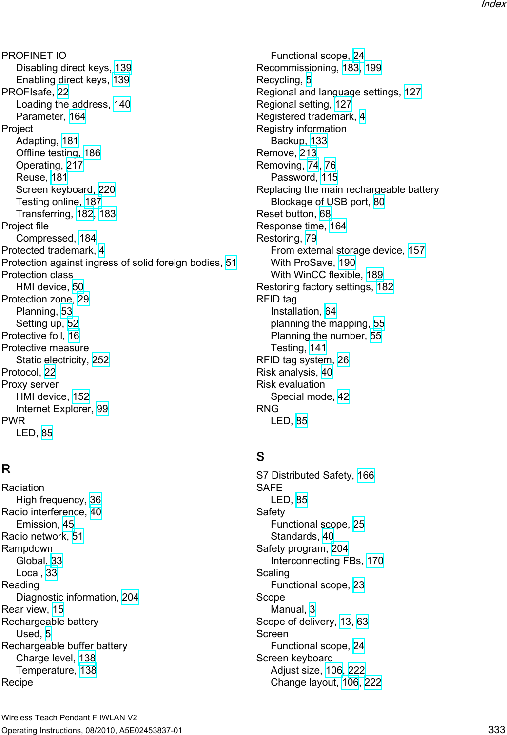  Index   Wireless Teach Pendant F IWLAN V2 Operating Instructions, 08/2010, A5E02453837-01  333 PROFINET IO Disabling direct keys, 139 Enabling direct keys, 139 PROFIsafe, 22 Loading the address, 140 Parameter, 164 Project Adapting, 181 Offline testing, 186 Operating, 217 Reuse, 181 Screen keyboard, 220 Testing online, 187 Transferring, 182, 183 Project file Compressed, 184 Protected trademark, 4 Protection against ingress of solid foreign bodies, 51 Protection class HMI device, 50 Protection zone, 29 Planning, 53 Setting up, 52 Protective foil, 16 Protective measure Static electricity, 252 Protocol, 22 Proxy server HMI device, 152 Internet Explorer, 99 PWR LED, 85 R Radiation High frequency, 36 Radio interference, 40 Emission, 45 Radio network, 51 Rampdown Global, 33 Local, 33 Reading Diagnostic information, 204 Rear view, 15 Rechargeable battery Used, 5 Rechargeable buffer battery Charge level, 138 Temperature, 138 Recipe Functional scope, 24 Recommissioning, 183, 199 Recycling, 5 Regional and language settings, 127 Regional setting, 127 Registered trademark, 4 Registry information Backup, 133 Remove, 213 Removing, 74, 76 Password, 115 Replacing the main rechargeable battery Blockage of USB port, 80 Reset button, 68 Response time, 164 Restoring, 79 From external storage device, 157 With ProSave, 190 With WinCC flexible, 189 Restoring factory settings, 182 RFID tag Installation, 64 planning the mapping, 55 Planning the number, 55 Testing, 141 RFID tag system, 26 Risk analysis, 40 Risk evaluation Special mode, 42 RNG LED, 85 S S7 Distributed Safety, 166 SAFE LED, 85 Safety Functional scope, 25 Standards, 40 Safety program, 204 Interconnecting FBs, 170 Scaling Functional scope, 23 Scope Manual, 3 Scope of delivery, 13, 63 Screen Functional scope, 24 Screen keyboard Adjust size, 106, 222 Change layout, 106, 222 PRELIMINARY II 1.7.2010