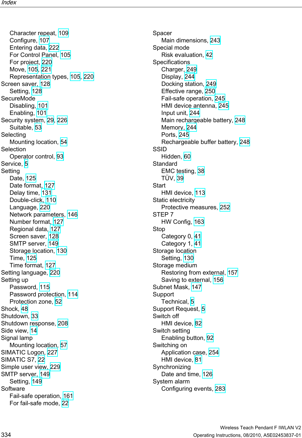 Index    Wireless Teach Pendant F IWLAN V2 334 Operating Instructions, 08/2010, A5E02453837-01 Character repeat, 109 Configure, 107 Entering data, 222 For Control Panel, 105 For project, 220 Move, 105, 221 Representation types, 105, 220 Screen saver, 128 Setting, 128 SecureMode Disabling, 101 Enabling, 101 Security system, 29, 226 Suitable, 53 Selecting Mounting location, 54 Selection Operator control, 93 Service, 5 Setting Date, 125 Date format, 127 Delay time, 131 Double-click, 110 Language, 220 Network parameters, 146 Number format, 127 Regional data, 127 Screen saver, 128 SMTP server, 149 Storage location, 130 Time, 125 Time format, 127 Setting language, 220 Setting up Password, 115 Password protection, 114 Protection zone, 52 Shock, 48 Shutdown, 33 Shutdown response, 208 Side view, 14 Signal lamp Mounting location, 57 SIMATIC Logon, 227 SIMATIC S7, 22 Simple user view, 229 SMTP server, 149 Setting, 149 Software Fail-safe operation, 161 For fail-safe mode, 22 Spacer Main dimensions, 243 Special mode Risk evaluation, 42 Specifications Charger, 249 Display, 244 Docking station, 249 Effective range, 250 Fail-safe operation, 245 HMI device antenna, 245 Input unit, 244 Main rechargeable battery, 248 Memory, 244 Ports, 245 Rechargeable buffer battery, 248 SSID Hidden, 60 Standard EMC testing, 38 TÜV, 39 Start HMI device, 113 Static electricity Protective measures, 252 STEP 7 HW Config, 163 Stop Category 0, 41 Category 1, 41 Storage location Setting, 130 Storage medium Restoring from external, 157 Saving to external, 156 Subnet Mask, 147 Support Technical, 5 Support Request, 5 Switch off HMI device, 82 Switch setting Enabling button, 92 Switching on Application case, 254 HMI device, 81 Synchronizing Date and time, 126 System alarm Configuring events, 283 PRELIMINARY II 1.7.2010