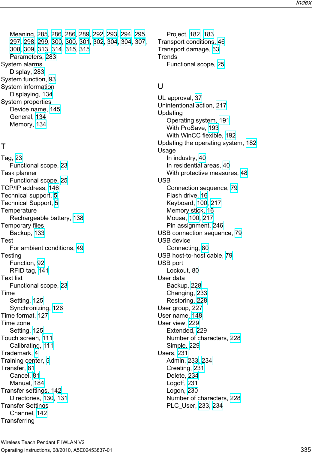  Index   Wireless Teach Pendant F IWLAN V2 Operating Instructions, 08/2010, A5E02453837-01  335 Meaning, 285, 286, 286, 289, 292, 293, 294, 295, 297, 298, 299, 300, 300, 301, 302, 304, 304, 307, 308, 309, 313, 314, 315, 315 Parameters, 283 System alarms Display, 283 System function, 93 System information Displaying, 134 System properties Device name, 145 General, 134 Memory, 134 T Tag, 23 Functional scope, 23 Task planner Functional scope, 25 TCP/IP address, 146 Technical support, 5 Technical Support, 5 Temperature Rechargeable battery, 138 Temporary files Backup, 133 Test For ambient conditions, 49 Testing Function, 92 RFID tag, 141 Text list Functional scope, 23 Time Setting, 125 Synchronizing, 126 Time format, 127 Time zone Setting, 125 Touch screen, 111 Calibrating, 111 Trademark, 4 Training center, 5 Transfer, 81 Cancel, 81 Manual, 184 Transfer settings, 142 Directories, 130, 131 Transfer Settings Channel, 142 Transferring Project, 182, 183 Transport conditions, 46 Transport damage, 63 Trends Functional scope, 25 U UL approval, 37 Unintentional action, 217 Updating Operating system, 191 With ProSave, 193 With WinCC flexible, 192 Updating the operating system, 182 Usage In industry, 40 In residential areas, 40 With protective measures, 48 USB Connection sequence, 79 Flash drive, 16 Keyboard, 100, 217 Memory stick, 16 Mouse, 100, 217 Pin assignment, 246 USB connection sequence, 79 USB device Connecting, 80 USB host-to-host cable, 79 USB port Lockout, 80 User data Backup, 228 Changing, 233 Restoring, 228 User group, 227 User name, 148 User view, 229 Extended, 229 Number of characters, 228 Simple, 229 Users, 231 Admin, 233, 234 Creating, 231 Delete, 234 Logoff, 231 Logon, 230 Number of characters, 228 PLC_User, 233, 234 PRELIMINARY II 1.7.2010