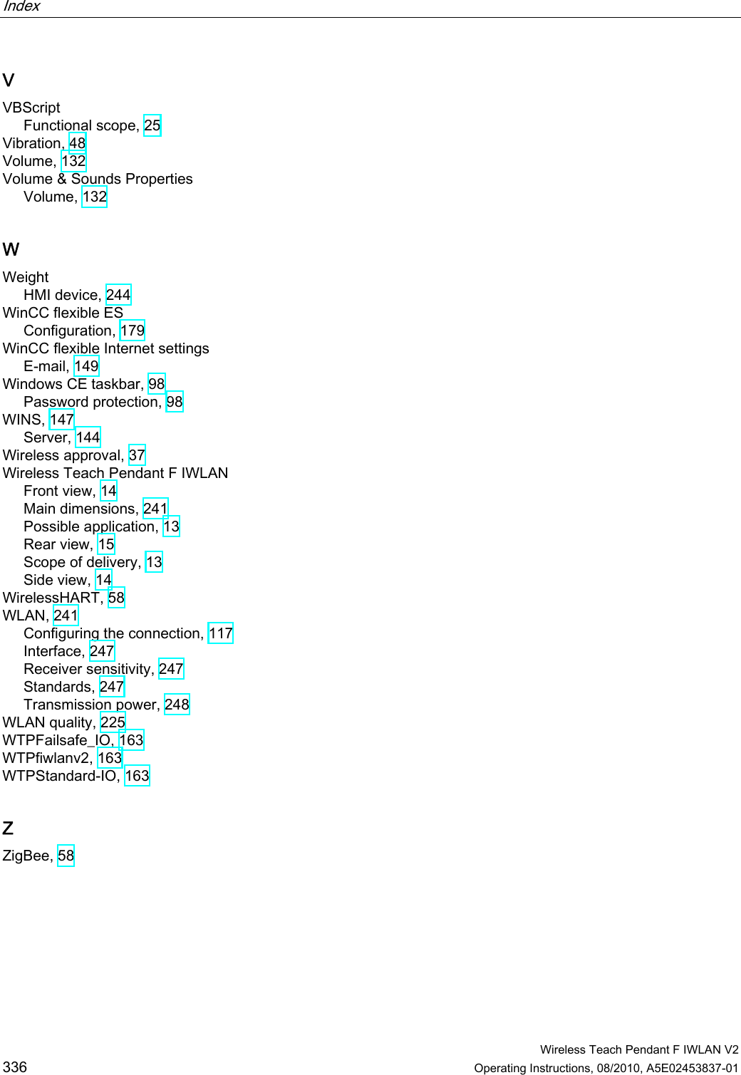 Index    Wireless Teach Pendant F IWLAN V2 336 Operating Instructions, 08/2010, A5E02453837-01 V VBScript Functional scope, 25 Vibration, 48 Volume, 132 Volume &amp; Sounds Properties Volume, 132 W Weight HMI device, 244 WinCC flexible ES Configuration, 179 WinCC flexible Internet settings E-mail, 149 Windows CE taskbar, 98 Password protection, 98 WINS, 147 Server, 144 Wireless approval, 37 Wireless Teach Pendant F IWLAN Front view, 14 Main dimensions, 241 Possible application, 13 Rear view, 15 Scope of delivery, 13 Side view, 14 WirelessHART, 58 WLAN, 241 Configuring the connection, 117 Interface, 247 Receiver sensitivity, 247 Standards, 247 Transmission power, 248 WLAN quality, 225 WTPFailsafe_IO, 163 WTPfiwlanv2, 163 WTPStandard-IO, 163 Z ZigBee, 58  PRELIMINARY II 1.7.2010