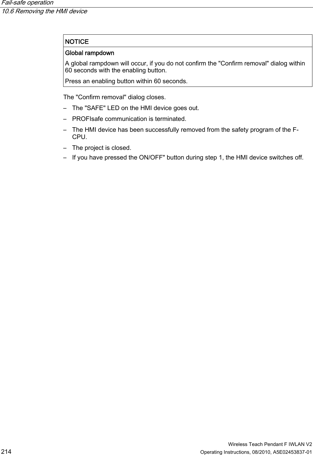 Fail-safe operation   10.6 Removing the HMI device  Wireless Teach Pendant F IWLAN V2 214 Operating Instructions, 08/2010, A5E02453837-01  NOTICE   Global rampdown A global rampdown will occur, if you do not confirm the &quot;Confirm removal&quot; dialog within 60 seconds with the enabling button. Press an enabling button within 60 seconds.  The &quot;Confirm removal&quot; dialog closes. –  The &quot;SAFE&quot; LED on the HMI device goes out. –  PROFIsafe communication is terminated. –  The HMI device has been successfully removed from the safety program of the F-CPU. –  The project is closed. –  If you have pressed the ON/OFF&quot; button during step 1, the HMI device switches off. PRELIMINARY II 1.7.2010