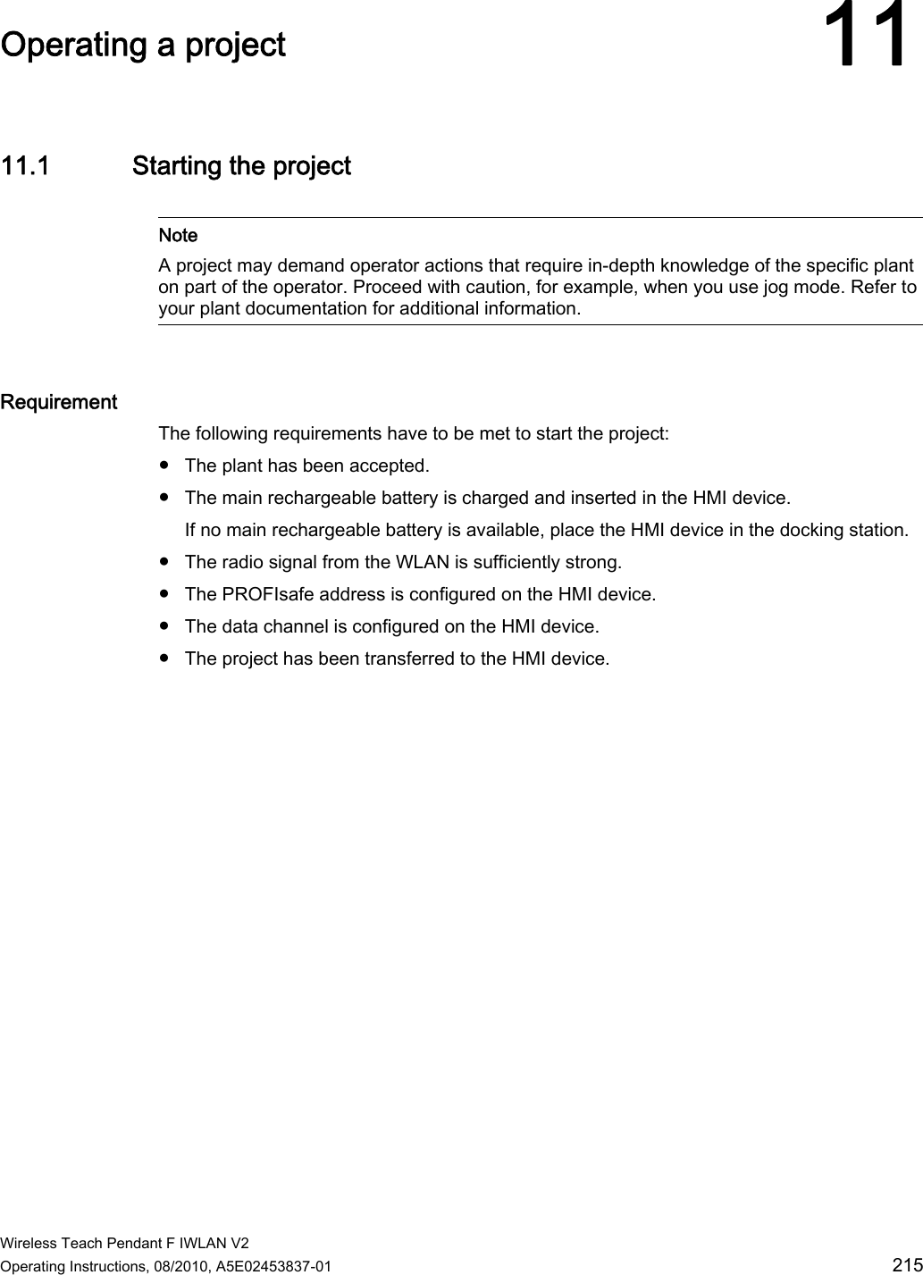  Wireless Teach Pendant F IWLAN V2 Operating Instructions, 08/2010, A5E02453837-01  215 Operating a project 1111.1 Starting the project   Note A project may demand operator actions that require in-depth knowledge of the specific plant on part of the operator. Proceed with caution, for example, when you use jog mode. Refer to your plant documentation for additional information.  Requirement The following requirements have to be met to start the project: ●  The plant has been accepted. ●  The main rechargeable battery is charged and inserted in the HMI device. If no main rechargeable battery is available, place the HMI device in the docking station. ●  The radio signal from the WLAN is sufficiently strong. ●  The PROFIsafe address is configured on the HMI device. ●  The data channel is configured on the HMI device. ●  The project has been transferred to the HMI device. PRELIMINARY II 1.7.2010