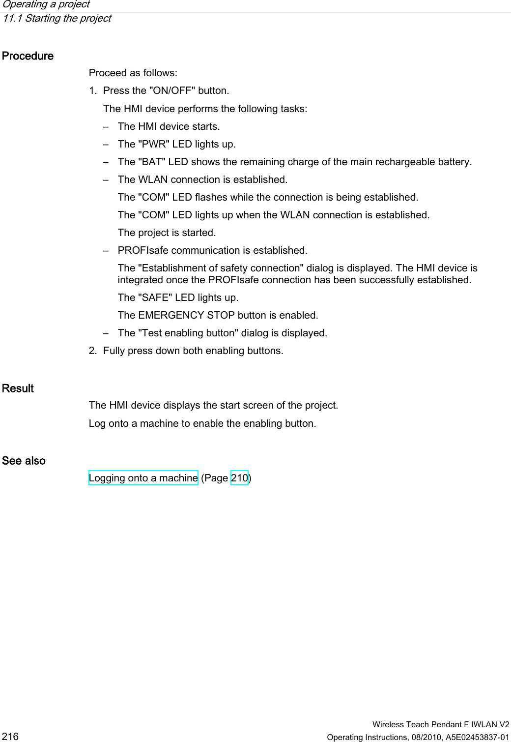 Operating a project   11.1 Starting the project  Wireless Teach Pendant F IWLAN V2 216 Operating Instructions, 08/2010, A5E02453837-01 Procedure Proceed as follows: 1. Press the &quot;ON/OFF&quot; button. The HMI device performs the following tasks: –  The HMI device starts. –  The &quot;PWR&quot; LED lights up. –  The &quot;BAT&quot; LED shows the remaining charge of the main rechargeable battery. –  The WLAN connection is established. The &quot;COM&quot; LED flashes while the connection is being established. The &quot;COM&quot; LED lights up when the WLAN connection is established. The project is started. –  PROFIsafe communication is established. The &quot;Establishment of safety connection&quot; dialog is displayed. The HMI device is integrated once the PROFIsafe connection has been successfully established. The &quot;SAFE&quot; LED lights up. The EMERGENCY STOP button is enabled. –  The &quot;Test enabling button&quot; dialog is displayed. 2. Fully press down both enabling buttons. Result The HMI device displays the start screen of the project.  Log onto a machine to enable the enabling button. See also Logging onto a machine (Page 210) PRELIMINARY II 1.7.2010