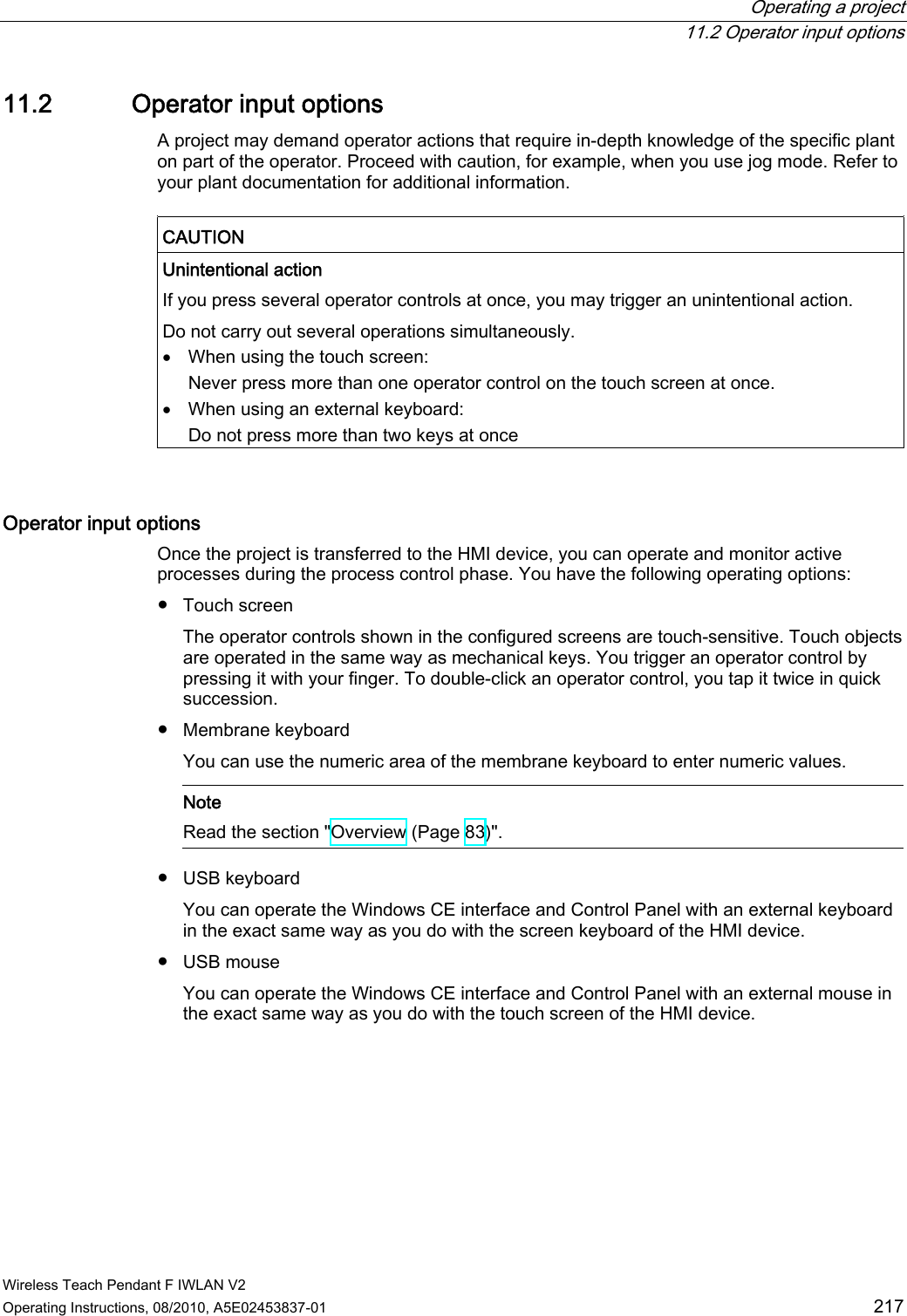  Operating a project  11.2 Operator input options Wireless Teach Pendant F IWLAN V2 Operating Instructions, 08/2010, A5E02453837-01  217 11.2 Operator input options A project may demand operator actions that require in-depth knowledge of the specific plant on part of the operator. Proceed with caution, for example, when you use jog mode. Refer to your plant documentation for additional information.  CAUTION  Unintentional action  If you press several operator controls at once, you may trigger an unintentional action. Do not carry out several operations simultaneously.  When using the touch screen: Never press more than one operator control on the touch screen at once.  When using an external keyboard: Do not press more than two keys at once  Operator input options  Once the project is transferred to the HMI device, you can operate and monitor active processes during the process control phase. You have the following operating options: ●  Touch screen The operator controls shown in the configured screens are touch-sensitive. Touch objects are operated in the same way as mechanical keys. You trigger an operator control by pressing it with your finger. To double-click an operator control, you tap it twice in quick succession. ●  Membrane keyboard You can use the numeric area of the membrane keyboard to enter numeric values.    Note Read the section &quot;Overview (Page 83)&quot;.  ●  USB keyboard  You can operate the Windows CE interface and Control Panel with an external keyboard in the exact same way as you do with the screen keyboard of the HMI device. ●  USB mouse  You can operate the Windows CE interface and Control Panel with an external mouse in the exact same way as you do with the touch screen of the HMI device. PRELIMINARY II 1.7.2010