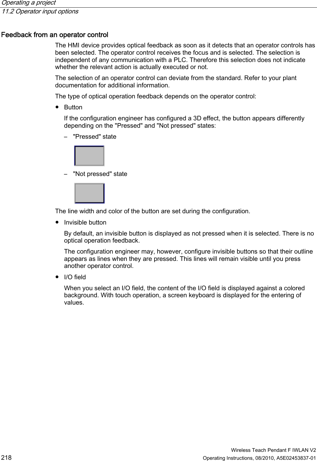 Operating a project   11.2 Operator input options  Wireless Teach Pendant F IWLAN V2 218 Operating Instructions, 08/2010, A5E02453837-01 Feedback from an operator control  The HMI device provides optical feedback as soon as it detects that an operator controls has been selected. The operator control receives the focus and is selected. The selection is independent of any communication with a PLC. Therefore this selection does not indicate whether the relevant action is actually executed or not. The selection of an operator control can deviate from the standard. Refer to your plant documentation for additional information. The type of optical operation feedback depends on the operator control: ●  Button If the configuration engineer has configured a 3D effect, the button appears differently depending on the &quot;Pressed&quot; and &quot;Not pressed&quot; states: –  &quot;Pressed&quot; state  –  &quot;Not pressed&quot; state  The line width and color of the button are set during the configuration. ●  Invisible button By default, an invisible button is displayed as not pressed when it is selected. There is no optical operation feedback. The configuration engineer may, however, configure invisible buttons so that their outline appears as lines when they are pressed. This lines will remain visible until you press another operator control. ●  I/O field When you select an I/O field, the content of the I/O field is displayed against a colored background. With touch operation, a screen keyboard is displayed for the entering of values. PRELIMINARY II 1.7.2010