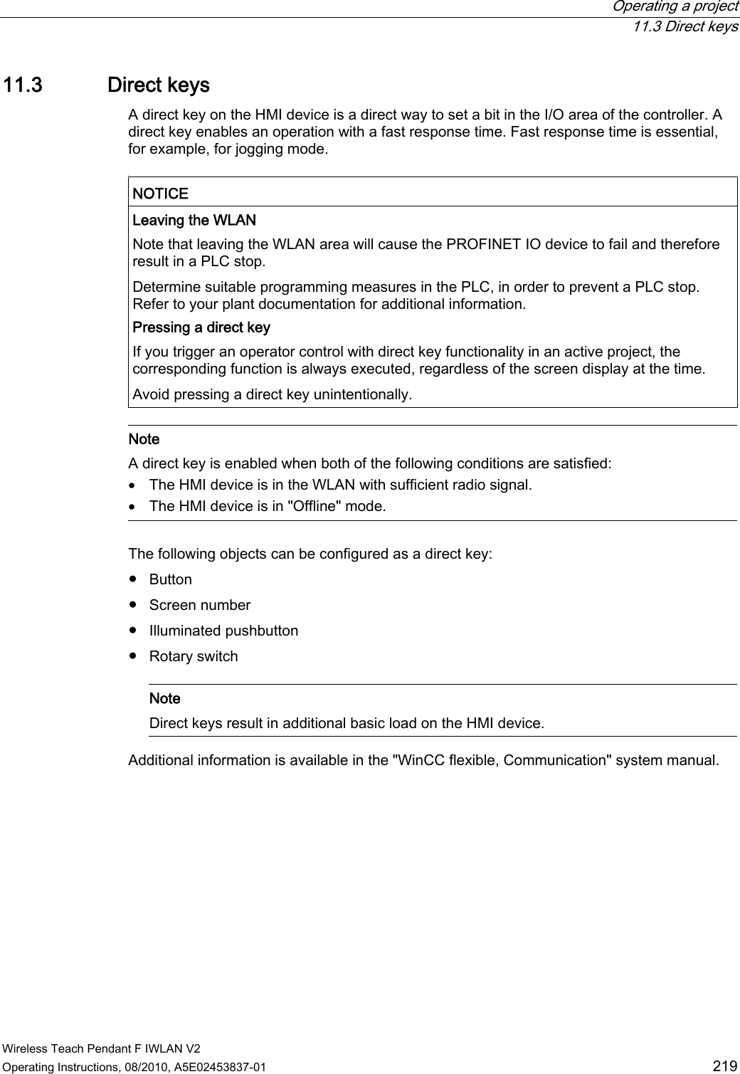  Operating a project  11.3 Direct keys Wireless Teach Pendant F IWLAN V2 Operating Instructions, 08/2010, A5E02453837-01  219 11.3 Direct keys A direct key on the HMI device is a direct way to set a bit in the I/O area of the controller. A direct key enables an operation with a fast response time. Fast response time is essential, for example, for jogging mode.  NOTICE  Leaving the WLAN Note that leaving the WLAN area will cause the PROFINET IO device to fail and therefore result in a PLC stop. Determine suitable programming measures in the PLC, in order to prevent a PLC stop. Refer to your plant documentation for additional information. Pressing a direct key If you trigger an operator control with direct key functionality in an active project, the corresponding function is always executed, regardless of the screen display at the time. Avoid pressing a direct key unintentionally.   Note A direct key is enabled when both of the following conditions are satisfied:  The HMI device is in the WLAN with sufficient radio signal.  The HMI device is in &quot;Offline&quot; mode.  The following objects can be configured as a direct key:  ●  Button ●  Screen number ●  Illuminated pushbutton ●  Rotary switch    Note Direct keys result in additional basic load on the HMI device.  Additional information is available in the &quot;WinCC flexible, Communication&quot; system manual. PRELIMINARY II 1.7.2010