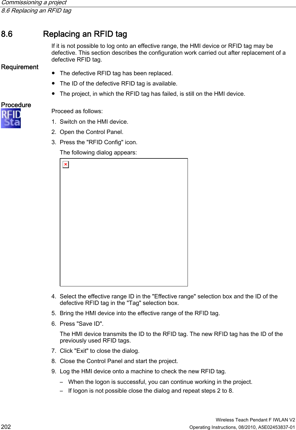 Commissioning a project   8.6 Replacing an RFID tag  Wireless Teach Pendant F IWLAN V2 202 Operating Instructions, 08/2010, A5E02453837-01 8.6 Replacing an RFID tag If it is not possible to log onto an effective range, the HMI device or RFID tag may be defective. This section describes the configuration work carried out after replacement of a defective RFID tag. Requirement  ●  The defective RFID tag has been replaced. ●  The ID of the defective RFID tag is available. ●  The project, in which the RFID tag has failed, is still on the HMI device. Procedure  Proceed as follows: 1. Switch on the HMI device. 2. Open the Control Panel. 3. Press the &quot;RFID Config&quot; icon. The following dialog appears:  4. Select the effective range ID in the &quot;Effective range&quot; selection box and the ID of the defective RFID tag in the &quot;Tag&quot; selection box. 5. Bring the HMI device into the effective range of the RFID tag. 6. Press &quot;Save ID&quot;. The HMI device transmits the ID to the RFID tag. The new RFID tag has the ID of the previously used RFID tags. 7. Click &quot;Exit&quot; to close the dialog. 8. Close the Control Panel and start the project. 9. Log the HMI device onto a machine to check the new RFID tag. –  When the logon is successful, you can continue working in the project. –  If logon is not possible close the dialog and repeat steps 2 to 8. PRELIMINARY II 1.7.2010