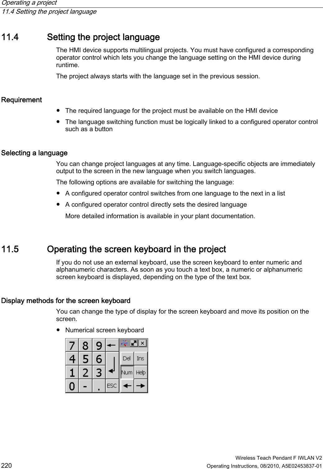 Operating a project   11.4 Setting the project language  Wireless Teach Pendant F IWLAN V2 220 Operating Instructions, 08/2010, A5E02453837-01 11.4 Setting the project language The HMI device supports multilingual projects. You must have configured a corresponding operator control which lets you change the language setting on the HMI device during runtime.  The project always starts with the language set in the previous session. Requirement  ●  The required language for the project must be available on the HMI device ●  The language switching function must be logically linked to a configured operator control such as a button Selecting a language You can change project languages at any time. Language-specific objects are immediately output to the screen in the new language when you switch languages. The following options are available for switching the language: ●  A configured operator control switches from one language to the next in a list ●  A configured operator control directly sets the desired language More detailed information is available in your plant documentation. 11.5 Operating the screen keyboard in the project If you do not use an external keyboard, use the screen keyboard to enter numeric and alphanumeric characters. As soon as you touch a text box, a numeric or alphanumeric screen keyboard is displayed, depending on the type of the text box. Display methods for the screen keyboard  You can change the type of display for the screen keyboard and move its position on the screen.  ●  Numerical screen keyboard  PRELIMINARY II 1.7.2010