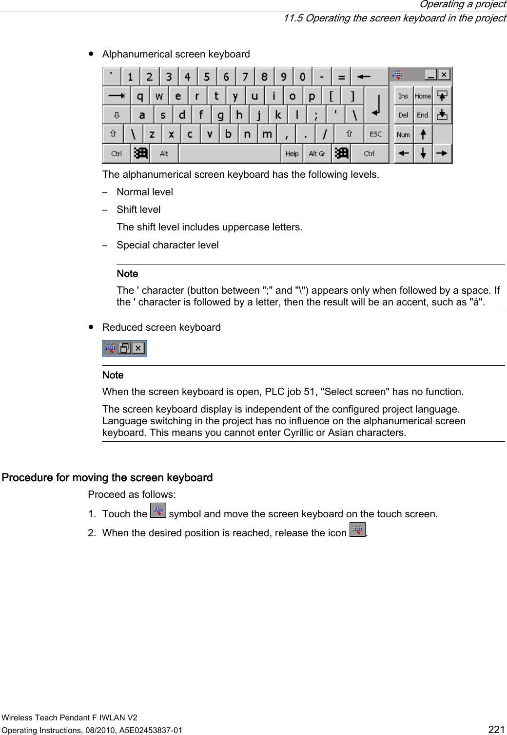  Operating a project   11.5 Operating the screen keyboard in the project Wireless Teach Pendant F IWLAN V2 Operating Instructions, 08/2010, A5E02453837-01  221 ●  Alphanumerical screen keyboard  The alphanumerical screen keyboard has the following levels. –  Normal level –  Shift level The shift level includes uppercase letters. –  Special character level    Note The &apos; character (button between &quot;;&quot; and &quot;\&quot;) appears only when followed by a space. If the &apos; character is followed by a letter, then the result will be an accent, such as &quot;á&quot;.  ●  Reduced screen keyboard     Note When the screen keyboard is open, PLC job 51, &quot;Select screen&quot; has no function. The screen keyboard display is independent of the configured project language. Language switching in the project has no influence on the alphanumerical screen keyboard. This means you cannot enter Cyrillic or Asian characters.  Procedure for moving the screen keyboard  Proceed as follows: 1. Touch the   symbol and move the screen keyboard on the touch screen. 2. When the desired position is reached, release the icon  . PRELIMINARY II 1.7.2010