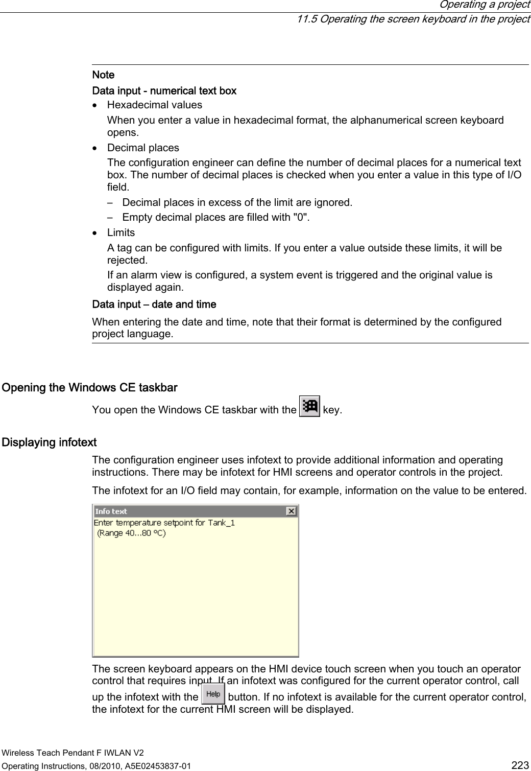  Operating a project   11.5 Operating the screen keyboard in the project Wireless Teach Pendant F IWLAN V2 Operating Instructions, 08/2010, A5E02453837-01  223   Note Data input - numerical text box  Hexadecimal values When you enter a value in hexadecimal format, the alphanumerical screen keyboard opens.  Decimal places The configuration engineer can define the number of decimal places for a numerical text box. The number of decimal places is checked when you enter a value in this type of I/O field. –  Decimal places in excess of the limit are ignored. –  Empty decimal places are filled with &quot;0&quot;.  Limits A tag can be configured with limits. If you enter a value outside these limits, it will be rejected. If an alarm view is configured, a system event is triggered and the original value is displayed again.  Data input – date and time When entering the date and time, note that their format is determined by the configured project language.  Opening the Windows CE taskbar You open the Windows CE taskbar with the   key. Displaying infotext  The configuration engineer uses infotext to provide additional information and operating instructions. There may be infotext for HMI screens and operator controls in the project. The infotext for an I/O field may contain, for example, information on the value to be entered.  The screen keyboard appears on the HMI device touch screen when you touch an operator control that requires input. If an infotext was configured for the current operator control, call up the infotext with the   button. If no infotext is available for the current operator control, the infotext for the current HMI screen will be displayed. PRELIMINARY II 1.7.2010