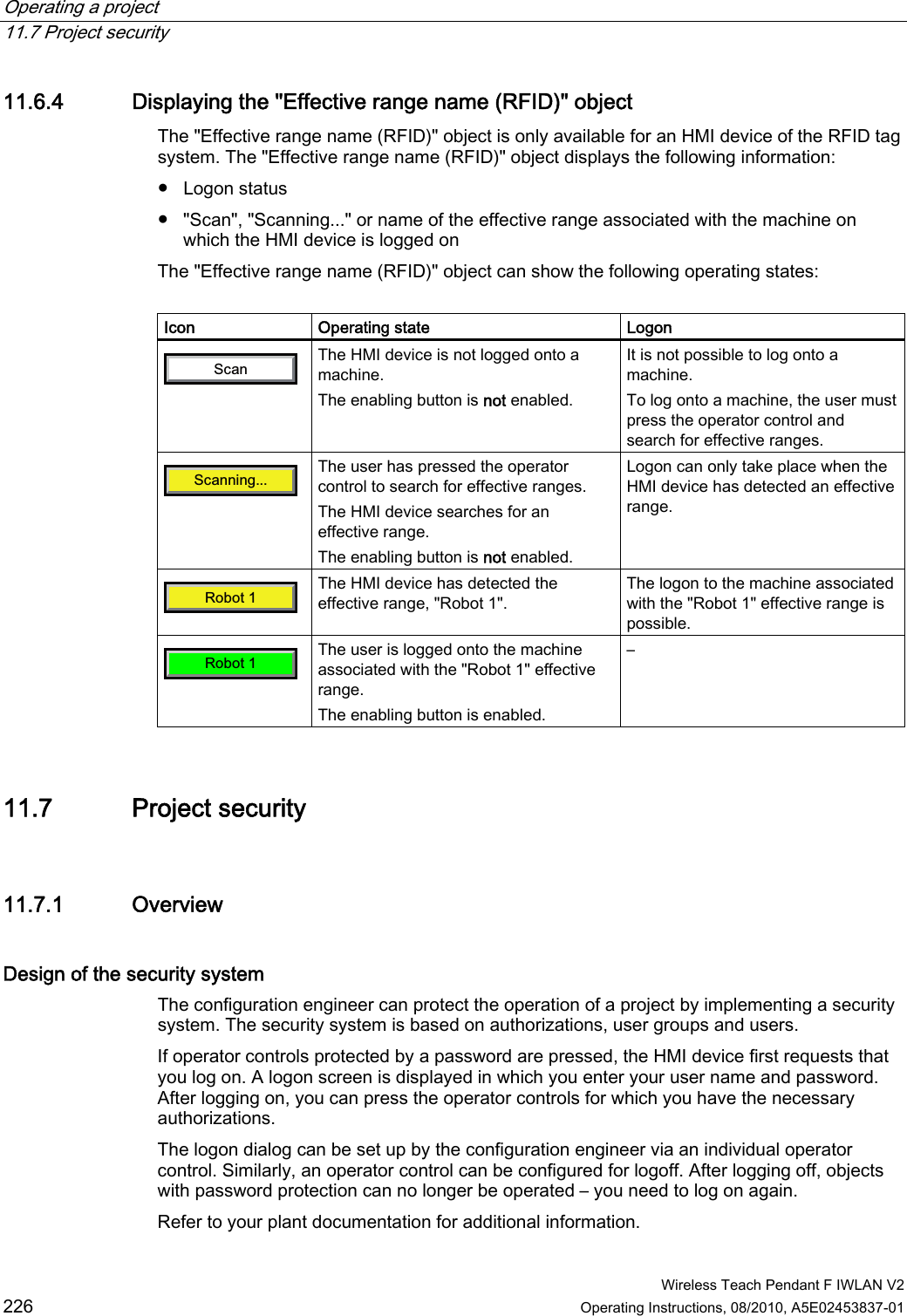 Operating a project   11.7 Project security  Wireless Teach Pendant F IWLAN V2 226 Operating Instructions, 08/2010, A5E02453837-01 11.6.4 Displaying the &quot;Effective range name (RFID)&quot; object The &quot;Effective range name (RFID)&quot; object is only available for an HMI device of the RFID tag system. The &quot;Effective range name (RFID)&quot; object displays the following information:  ●  Logon status ●  &quot;Scan&quot;, &quot;Scanning...&quot; or name of the effective range associated with the machine on which the HMI device is logged on The &quot;Effective range name (RFID)&quot; object can show the following operating states:  Icon  Operating state  Logon 6FDQ The HMI device is not logged onto a machine. The enabling button is not enabled. It is not possible to log onto a machine. To log onto a machine, the user must press the operator control and search for effective ranges. 6FDQQLQJ The user has pressed the operator control to search for effective ranges. The HMI device searches for an effective range. The enabling button is not enabled. Logon can only take place when the HMI device has detected an effective range. 5RERW The HMI device has detected the effective range, &quot;Robot 1&quot;. The logon to the machine associated with the &quot;Robot 1&quot; effective range is possible. 5RERW The user is logged onto the machine associated with the &quot;Robot 1&quot; effective range. The enabling button is enabled. – 11.7 Project security 11.7.1 Overview Design of the security system  The configuration engineer can protect the operation of a project by implementing a security system. The security system is based on authorizations, user groups and users. If operator controls protected by a password are pressed, the HMI device first requests that you log on. A logon screen is displayed in which you enter your user name and password. After logging on, you can press the operator controls for which you have the necessary authorizations. The logon dialog can be set up by the configuration engineer via an individual operator control. Similarly, an operator control can be configured for logoff. After logging off, objects with password protection can no longer be operated – you need to log on again. Refer to your plant documentation for additional information. PRELIMINARY II 1.7.2010