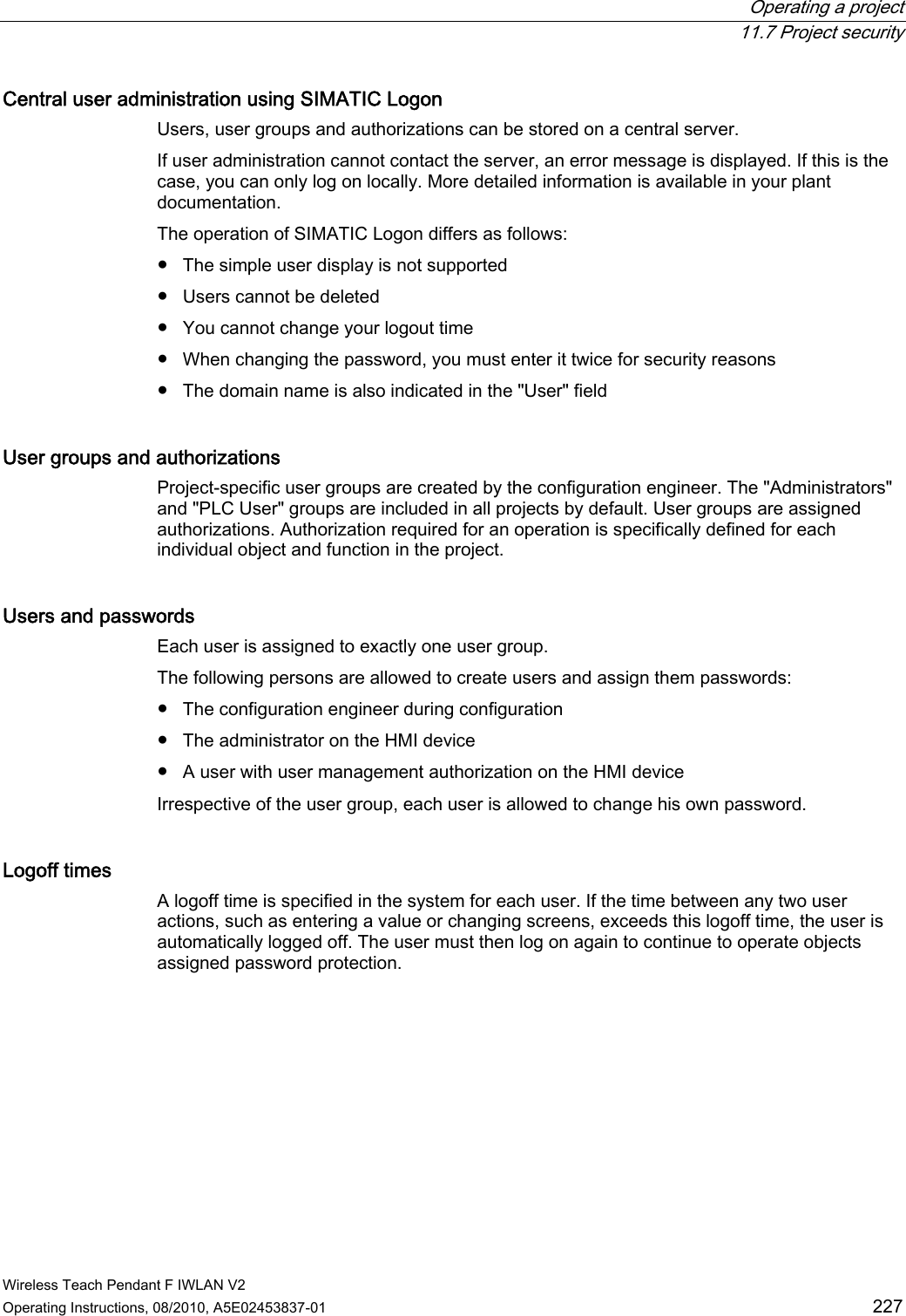  Operating a project  11.7 Project security Wireless Teach Pendant F IWLAN V2 Operating Instructions, 08/2010, A5E02453837-01  227 Central user administration using SIMATIC Logon  Users, user groups and authorizations can be stored on a central server. If user administration cannot contact the server, an error message is displayed. If this is the case, you can only log on locally. More detailed information is available in your plant documentation. The operation of SIMATIC Logon differs as follows: ●  The simple user display is not supported ●  Users cannot be deleted ●  You cannot change your logout time ●  When changing the password, you must enter it twice for security reasons ●  The domain name is also indicated in the &quot;User&quot; field User groups and authorizations  Project-specific user groups are created by the configuration engineer. The &quot;Administrators&quot; and &quot;PLC User&quot; groups are included in all projects by default. User groups are assigned authorizations. Authorization required for an operation is specifically defined for each individual object and function in the project. Users and passwords  Each user is assigned to exactly one user group.  The following persons are allowed to create users and assign them passwords: ●  The configuration engineer during configuration ●  The administrator on the HMI device ●  A user with user management authorization on the HMI device Irrespective of the user group, each user is allowed to change his own password. Logoff times  A logoff time is specified in the system for each user. If the time between any two user actions, such as entering a value or changing screens, exceeds this logoff time, the user is automatically logged off. The user must then log on again to continue to operate objects assigned password protection. PRELIMINARY II 1.7.2010