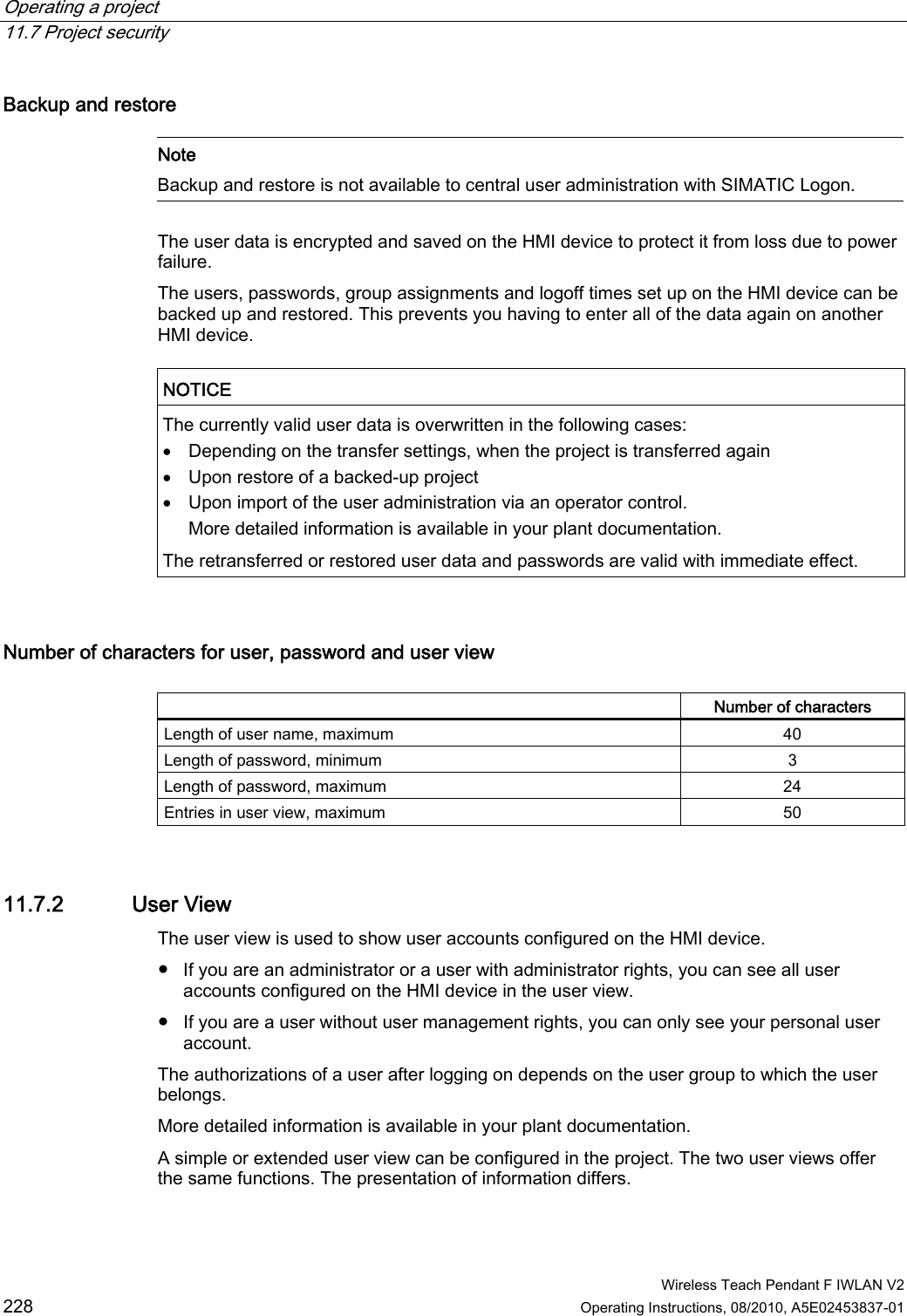 Operating a project   11.7 Project security  Wireless Teach Pendant F IWLAN V2 228 Operating Instructions, 08/2010, A5E02453837-01 Backup and restore    Note Backup and restore is not available to central user administration with SIMATIC Logon.  The user data is encrypted and saved on the HMI device to protect it from loss due to power failure. The users, passwords, group assignments and logoff times set up on the HMI device can be backed up and restored. This prevents you having to enter all of the data again on another HMI device.   NOTICE  The currently valid user data is overwritten in the following cases:  Depending on the transfer settings, when the project is transferred again  Upon restore of a backed-up project  Upon import of the user administration via an operator control. More detailed information is available in your plant documentation. The retransferred or restored user data and passwords are valid with immediate effect.  Number of characters for user, password and user view    Number of characters Length of user name, maximum  40 Length of password, minimum  3 Length of password, maximum  24 Entries in user view, maximum  50 11.7.2 User View The user view is used to show user accounts configured on the HMI device.  ●  If you are an administrator or a user with administrator rights, you can see all user accounts configured on the HMI device in the user view. ●  If you are a user without user management rights, you can only see your personal user account. The authorizations of a user after logging on depends on the user group to which the user belongs. More detailed information is available in your plant documentation. A simple or extended user view can be configured in the project. The two user views offer the same functions. The presentation of information differs. PRELIMINARY II 1.7.2010