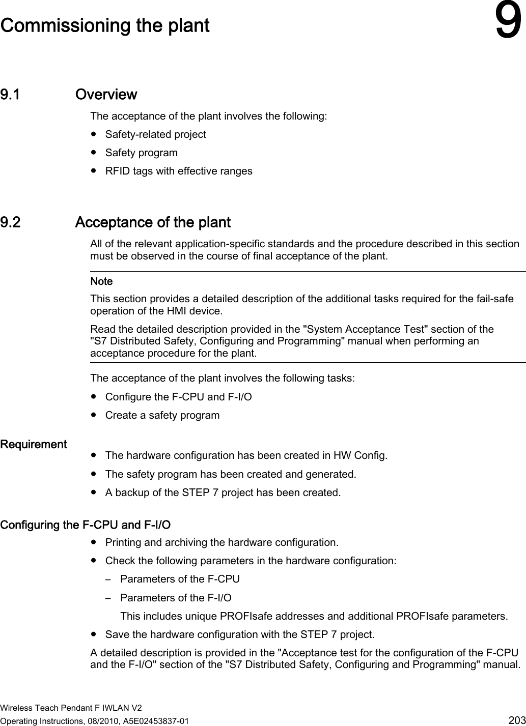  Wireless Teach Pendant F IWLAN V2 Operating Instructions, 08/2010, A5E02453837-01  203 Commissioning the plant 99.1 Overview The acceptance of the plant involves the following:  ●  Safety-related project ●  Safety program ●  RFID tags with effective ranges 9.2 Acceptance of the plant All of the relevant application-specific standards and the procedure described in this section must be observed in the course of final acceptance of the plant.    Note This section provides a detailed description of the additional tasks required for the fail-safe operation of the HMI device. Read the detailed description provided in the &quot;System Acceptance Test&quot; section of the &quot;S7 Distributed Safety, Configuring and Programming&quot; manual when performing an acceptance procedure for the plant.  The acceptance of the plant involves the following tasks: ●  Configure the F-CPU and F-I/O ●  Create a safety program Requirement  ●  The hardware configuration has been created in HW Config. ●  The safety program has been created and generated. ●  A backup of the STEP 7 project has been created. Configuring the F-CPU and F-I/O  ●  Printing and archiving the hardware configuration. ●  Check the following parameters in the hardware configuration: –  Parameters of the F-CPU –  Parameters of the F-I/O This includes unique PROFIsafe addresses and additional PROFIsafe parameters. ●  Save the hardware configuration with the STEP 7 project. A detailed description is provided in the &quot;Acceptance test for the configuration of the F-CPU and the F-I/O&quot; section of the &quot;S7 Distributed Safety, Configuring and Programming&quot; manual. PRELIMINARY II 1.7.2010