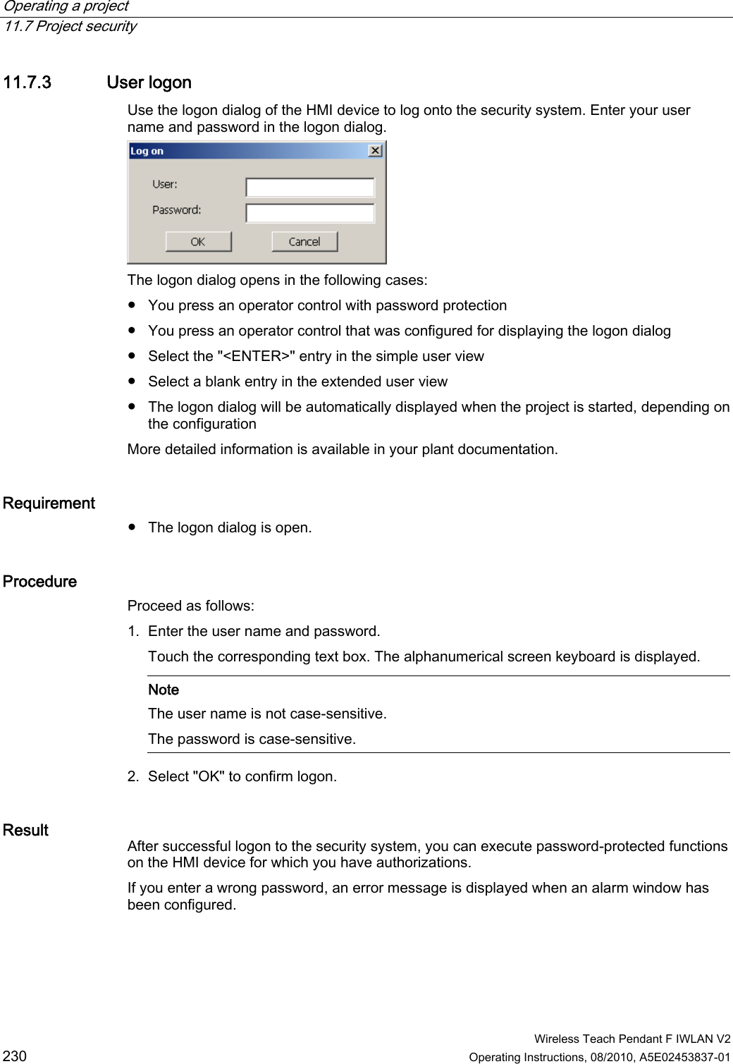 Operating a project   11.7 Project security  Wireless Teach Pendant F IWLAN V2 230 Operating Instructions, 08/2010, A5E02453837-01 11.7.3 User logon Use the logon dialog of the HMI device to log onto the security system. Enter your user name and password in the logon dialog.  The logon dialog opens in the following cases: ●  You press an operator control with password protection ●  You press an operator control that was configured for displaying the logon dialog ●  Select the &quot;&lt;ENTER&gt;&quot; entry in the simple user view ●  Select a blank entry in the extended user view ●  The logon dialog will be automatically displayed when the project is started, depending on the configuration More detailed information is available in your plant documentation. Requirement  ●  The logon dialog is open. Procedure Proceed as follows: 1. Enter the user name and password. Touch the corresponding text box. The alphanumerical screen keyboard is displayed.     Note The user name is not case-sensitive.  The password is case-sensitive.   2. Select &quot;OK&quot; to confirm logon. Result  After successful logon to the security system, you can execute password-protected functions on the HMI device for which you have authorizations. If you enter a wrong password, an error message is displayed when an alarm window has been configured.  PRELIMINARY II 1.7.2010