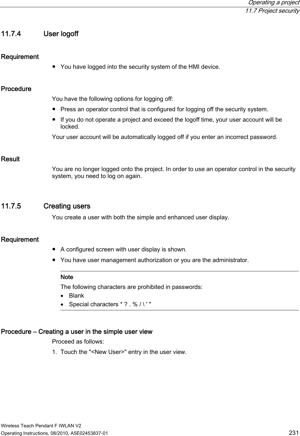  Operating a project  11.7 Project security Wireless Teach Pendant F IWLAN V2 Operating Instructions, 08/2010, A5E02453837-01  231 11.7.4 User logoff Requirement  ●  You have logged into the security system of the HMI device. Procedure You have the following options for logging off: ●  Press an operator control that is configured for logging off the security system. ●  If you do not operate a project and exceed the logoff time, your user account will be locked. Your user account will be automatically logged off if you enter an incorrect password. Result You are no longer logged onto the project. In order to use an operator control in the security system, you need to log on again. 11.7.5 Creating users You create a user with both the simple and enhanced user display. Requirement  ●  A configured screen with user display is shown. ●  You have user management authorization or you are the administrator.    Note The following characters are prohibited in passwords:  Blank  Special characters * ? . % / \ &apos; &quot;  Procedure – Creating a user in the simple user view Proceed as follows: 1. Touch the &quot;&lt;New User&gt;&quot; entry in the user view. PRELIMINARY II 1.7.2010