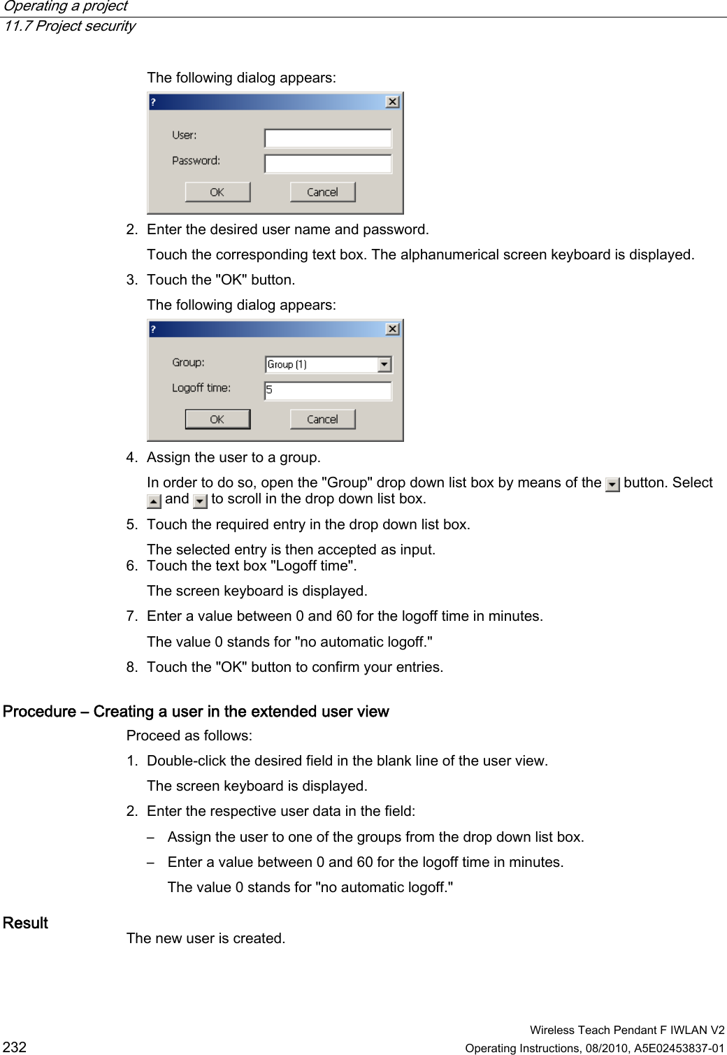 Operating a project   11.7 Project security  Wireless Teach Pendant F IWLAN V2 232 Operating Instructions, 08/2010, A5E02453837-01 The following dialog appears:  2. Enter the desired user name and password. Touch the corresponding text box. The alphanumerical screen keyboard is displayed. 3. Touch the &quot;OK&quot; button. The following dialog appears:  4. Assign the user to a group. In order to do so, open the &quot;Group&quot; drop down list box by means of the   button. Select  and   to scroll in the drop down list box. 5. Touch the required entry in the drop down list box. The selected entry is then accepted as input. 6. Touch the text box &quot;Logoff time&quot;. The screen keyboard is displayed. 7. Enter a value between 0 and 60 for the logoff time in minutes. The value 0 stands for &quot;no automatic logoff.&quot; 8. Touch the &quot;OK&quot; button to confirm your entries. Procedure – Creating a user in the extended user view Proceed as follows: 1. Double-click the desired field in the blank line of the user view. The screen keyboard is displayed. 2. Enter the respective user data in the field: –  Assign the user to one of the groups from the drop down list box. –  Enter a value between 0 and 60 for the logoff time in minutes. The value 0 stands for &quot;no automatic logoff.&quot; Result  The new user is created. PRELIMINARY II 1.7.2010