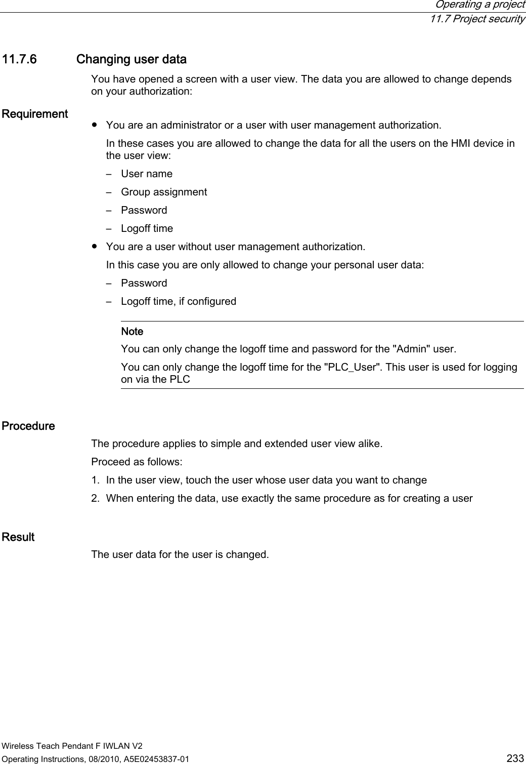  Operating a project  11.7 Project security Wireless Teach Pendant F IWLAN V2 Operating Instructions, 08/2010, A5E02453837-01  233 11.7.6 Changing user data You have opened a screen with a user view. The data you are allowed to change depends on your authorization: Requirement   ●  You are an administrator or a user with user management authorization. In these cases you are allowed to change the data for all the users on the HMI device in the user view: –  User name –  Group assignment –  Password –  Logoff time ●  You are a user without user management authorization. In this case you are only allowed to change your personal user data: –  Password –  Logoff time, if configured    Note You can only change the logoff time and password for the &quot;Admin&quot; user. You can only change the logoff time for the &quot;PLC_User&quot;. This user is used for logging on via the PLC  Procedure The procedure applies to simple and extended user view alike. Proceed as follows: 1. In the user view, touch the user whose user data you want to change 2. When entering the data, use exactly the same procedure as for creating a user Result The user data for the user is changed. PRELIMINARY II 1.7.2010