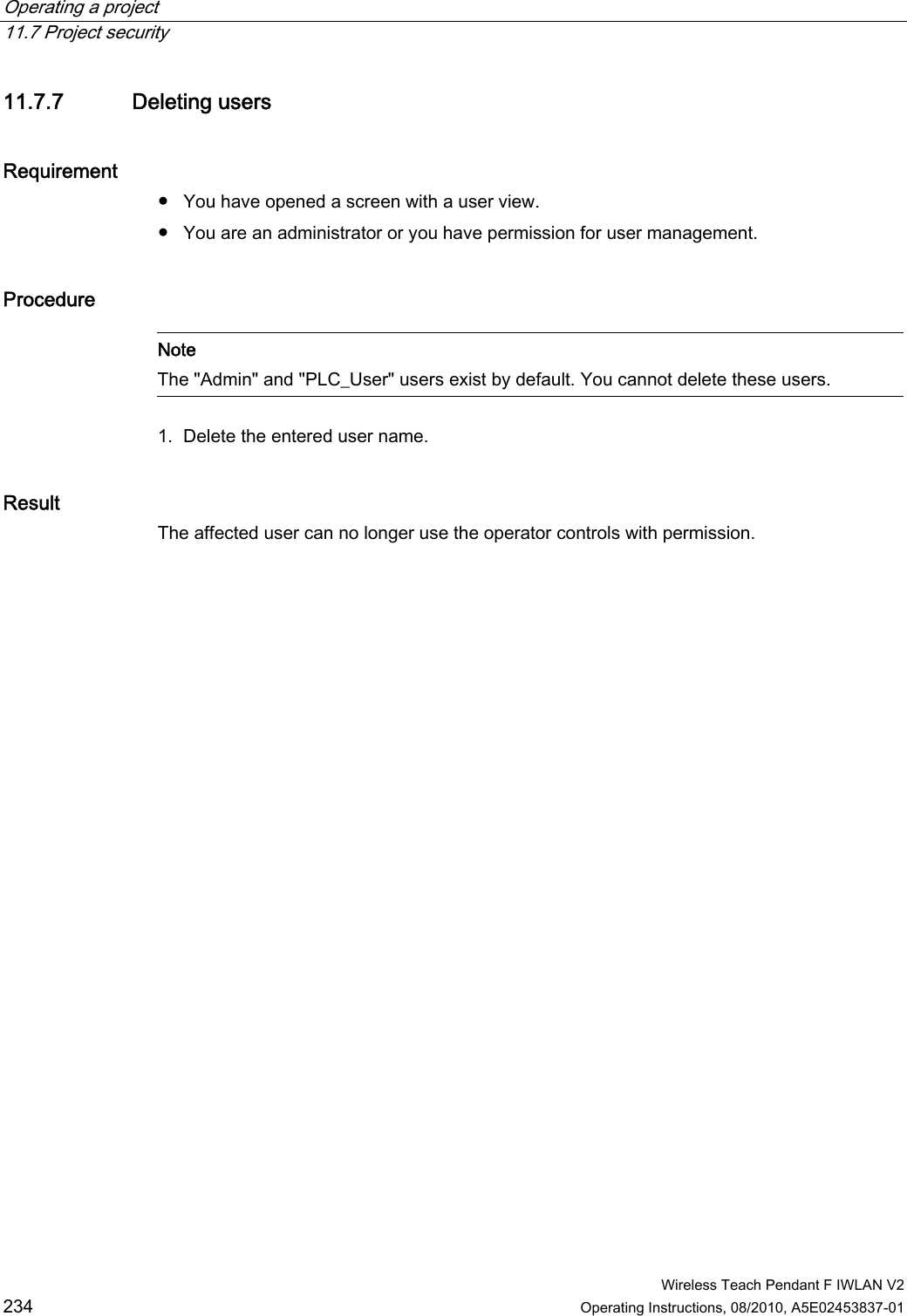 Operating a project   11.7 Project security  Wireless Teach Pendant F IWLAN V2 234 Operating Instructions, 08/2010, A5E02453837-01 11.7.7 Deleting users Requirement  ●  You have opened a screen with a user view. ●  You are an administrator or you have permission for user management. Procedure   Note The &quot;Admin&quot; and &quot;PLC_User&quot; users exist by default. You cannot delete these users.  1. Delete the entered user name. Result The affected user can no longer use the operator controls with permission. PRELIMINARY II 1.7.2010