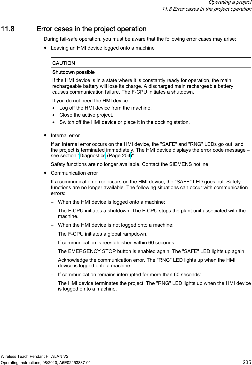  Operating a project   11.8 Error cases in the project operation Wireless Teach Pendant F IWLAN V2 Operating Instructions, 08/2010, A5E02453837-01  235 11.8 Error cases in the project operation During fail-safe operation, you must be aware that the following error cases may arise: ●  Leaving an HMI device logged onto a machine  CAUTION   Shutdown possible If the HMI device is in a state where it is constantly ready for operation, the main rechargeable battery will lose its charge. A discharged main rechargeable battery causes communication failure. The F-CPU initiates a shutdown. If you do not need the HMI device:  Log off the HMI device from the machine.  Close the active project.  Switch off the HMI device or place it in the docking station.  ●  Internal error  If an internal error occurs on the HMI device, the &quot;SAFE&quot; and &quot;RNG&quot; LEDs go out. and the project is terminated immediately. The HMI device displays the error code message – see section &quot;Diagnostics (Page 204)&quot;.  Safety functions are no longer available. Contact the SIEMENS hotline. ●  Communication error If a communication error occurs on the HMI device, the &quot;SAFE&quot; LED goes out. Safety functions are no longer available. The following situations can occur with communication errors: –  When the HMI device is logged onto a machine: The F-CPU initiates a shutdown. The F-CPU stops the plant unit associated with the machine. –  When the HMI device is not logged onto a machine: The F-CPU initiates a global rampdown. –  If communication is reestablished within 60 seconds: The EMERGENCY STOP button is enabled again. The &quot;SAFE&quot; LED lights up again. Acknowledge the communication error. The &quot;RNG&quot; LED lights up when the HMI device is logged onto a machine. –  If communication remains interrupted for more than 60 seconds: The HMI device terminates the project. The &quot;RNG&quot; LED lights up when the HMI device is logged on to a machine. PRELIMINARY II 1.7.2010