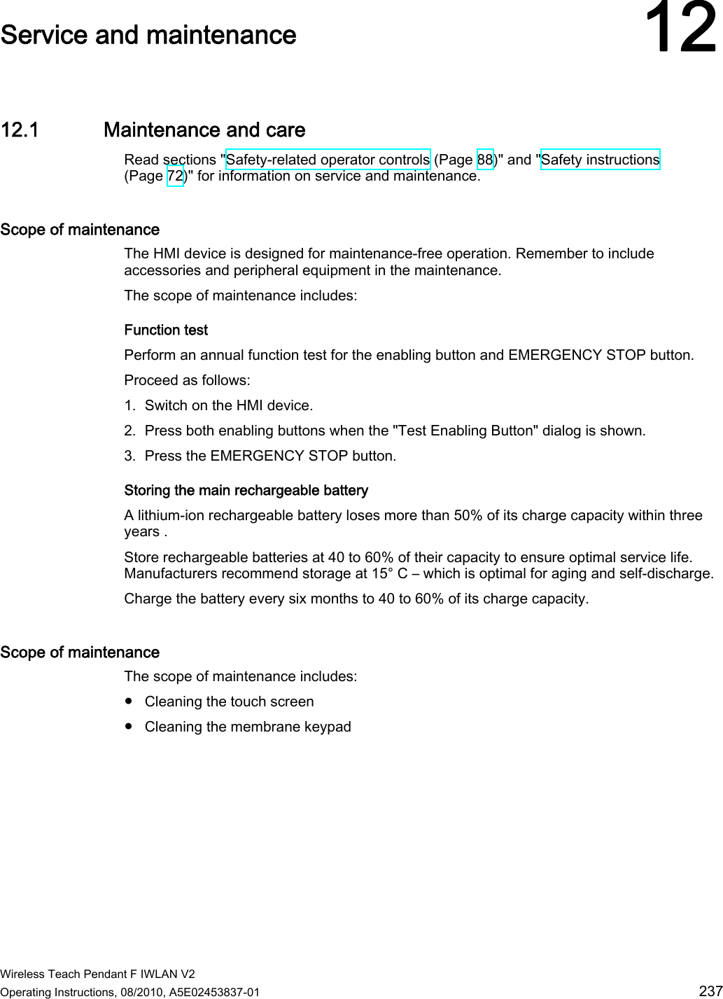  Wireless Teach Pendant F IWLAN V2 Operating Instructions, 08/2010, A5E02453837-01  237 Service and maintenance 1212.1 Maintenance and care Read sections &quot;Safety-related operator controls (Page 88)&quot; and &quot;Safety instructions (Page 72)&quot; for information on service and maintenance. Scope of maintenance  The HMI device is designed for maintenance-free operation. Remember to include accessories and peripheral equipment in the maintenance. The scope of maintenance includes: Function test Perform an annual function test for the enabling button and EMERGENCY STOP button. Proceed as follows: 1. Switch on the HMI device. 2. Press both enabling buttons when the &quot;Test Enabling Button&quot; dialog is shown. 3. Press the EMERGENCY STOP button. Storing the main rechargeable battery A lithium-ion rechargeable battery loses more than 50% of its charge capacity within three years . Store rechargeable batteries at 40 to 60% of their capacity to ensure optimal service life. Manufacturers recommend storage at 15° C – which is optimal for aging and self-discharge. Charge the battery every six months to 40 to 60% of its charge capacity. Scope of maintenance  The scope of maintenance includes: ●  Cleaning the touch screen ●  Cleaning the membrane keypad PRELIMINARY II 1.7.2010