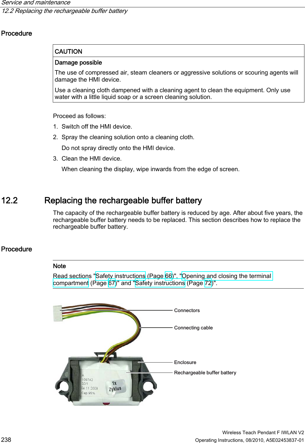 Service and maintenance   12.2 Replacing the rechargeable buffer battery  Wireless Teach Pendant F IWLAN V2 238 Operating Instructions, 08/2010, A5E02453837-01 Procedure  CAUTION  Damage possible The use of compressed air, steam cleaners or aggressive solutions or scouring agents will damage the HMI device. Use a cleaning cloth dampened with a cleaning agent to clean the equipment. Only use water with a little liquid soap or a screen cleaning solution.  Proceed as follows: 1. Switch off the HMI device. 2. Spray the cleaning solution onto a cleaning cloth. Do not spray directly onto the HMI device. 3. Clean the HMI device. When cleaning the display, wipe inwards from the edge of screen.  12.2 Replacing the rechargeable buffer battery The capacity of the rechargeable buffer battery is reduced by age. After about five years, the rechargeable buffer battery needs to be replaced. This section describes how to replace the rechargeable buffer battery. Procedure   Note Read sections &quot;Safety instructions (Page 66)&quot;, &quot;Opening and closing the terminal compartment (Page 67)&quot; and &quot;Safety instructions (Page 72)&quot;.  &amp;RQQHFWLQJFDEOH(QFORVXUH5HFKDUJHDEOHEXIIHUEDWWHU\&amp;RQQHFWRUV PRELIMINARY II 1.7.2010