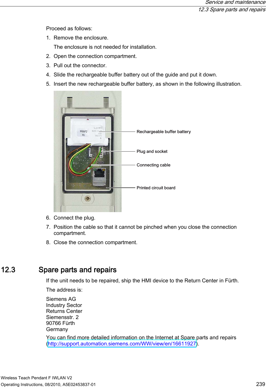  Service and maintenance  12.3 Spare parts and repairs Wireless Teach Pendant F IWLAN V2 Operating Instructions, 08/2010, A5E02453837-01  239 Proceed as follows: 1. Remove the enclosure. The enclosure is not needed for installation. 2. Open the connection compartment. 3. Pull out the connector. 4. Slide the rechargeable buffer battery out of the guide and put it down. 5. Insert the new rechargeable buffer battery, as shown in the following illustration. 5HFKDUJHDEOHEXIIHUEDWWHU\&amp;RQQHFWLQJFDEOH3OXJDQGVRFNHW3ULQWHGFLUFXLWERDUG 6. Connect the plug. 7. Position the cable so that it cannot be pinched when you close the connection compartment. 8. Close the connection compartment. 12.3 Spare parts and repairs If the unit needs to be repaired, ship the HMI device to the Return Center in Fürth. The address is: Siemens AG Industry Sector Returns Center Siemensstr. 2 90766 Fürth Germany You can find more detailed information on the Internet at Spare parts and repairs (http://support.automation.siemens.com/WW/view/en/16611927).  PRELIMINARY II 1.7.2010