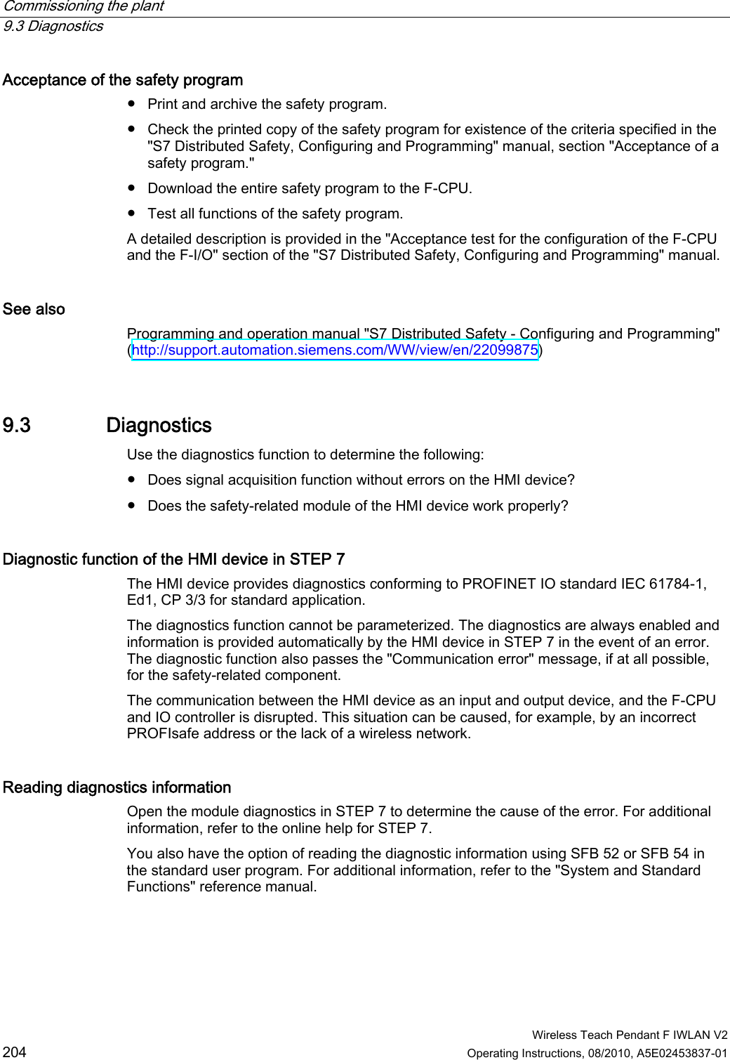 Commissioning the plant   9.3 Diagnostics  Wireless Teach Pendant F IWLAN V2 204 Operating Instructions, 08/2010, A5E02453837-01 Acceptance of the safety program  ●  Print and archive the safety program. ●  Check the printed copy of the safety program for existence of the criteria specified in the &quot;S7 Distributed Safety, Configuring and Programming&quot; manual, section &quot;Acceptance of a safety program.&quot; ●  Download the entire safety program to the F-CPU. ●  Test all functions of the safety program. A detailed description is provided in the &quot;Acceptance test for the configuration of the F-CPU and the F-I/O&quot; section of the &quot;S7 Distributed Safety, Configuring and Programming&quot; manual. See also Programming and operation manual &quot;S7 Distributed Safety - Configuring and Programming&quot; (http://support.automation.siemens.com/WW/view/en/22099875) 9.3 Diagnostics Use the diagnostics function to determine the following: ●  Does signal acquisition function without errors on the HMI device? ●  Does the safety-related module of the HMI device work properly? Diagnostic function of the HMI device in STEP 7  The HMI device provides diagnostics conforming to PROFINET IO standard IEC 61784-1, Ed1, CP 3/3 for standard application. The diagnostics function cannot be parameterized. The diagnostics are always enabled and information is provided automatically by the HMI device in STEP 7 in the event of an error. The diagnostic function also passes the &quot;Communication error&quot; message, if at all possible, for the safety-related component.  The communication between the HMI device as an input and output device, and the F-CPU and IO controller is disrupted. This situation can be caused, for example, by an incorrect PROFIsafe address or the lack of a wireless network. Reading diagnostics information  Open the module diagnostics in STEP 7 to determine the cause of the error. For additional information, refer to the online help for STEP 7. You also have the option of reading the diagnostic information using SFB 52 or SFB 54 in the standard user program. For additional information, refer to the &quot;System and Standard Functions&quot; reference manual. PRELIMINARY II 1.7.2010