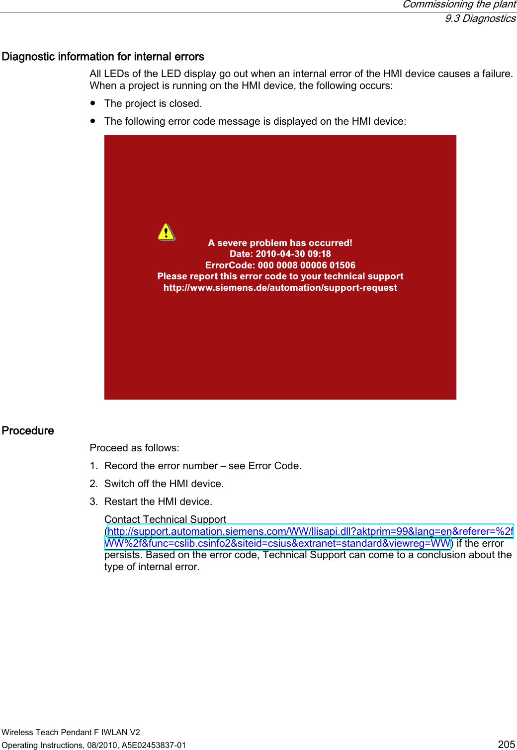  Commissioning the plant  9.3 Diagnostics Wireless Teach Pendant F IWLAN V2 Operating Instructions, 08/2010, A5E02453837-01  205 Diagnostic information for internal errors  All LEDs of the LED display go out when an internal error of the HMI device causes a failure. When a project is running on the HMI device, the following occurs: ●  The project is closed. ●  The following error code message is displayed on the HMI device: A severe problem has occurred!Date: 2010-04-30 09:18ErrorCode: 000 0008 00006 01506Please report this error code to your technical supporthttp://www.siemens.de/automation/support-request Procedure Proceed as follows: 1. Record the error number – see Error Code. 2. Switch off the HMI device. 3. Restart the HMI device. Contact Technical Support (http://support.automation.siemens.com/WW/llisapi.dll?aktprim=99&amp;lang=en&amp;referer=%2fWW%2f&amp;func=cslib.csinfo2&amp;siteid=csius&amp;extranet=standard&amp;viewreg=WW) if the error persists. Based on the error code, Technical Support can come to a conclusion about the type of internal error. PRELIMINARY II 1.7.2010