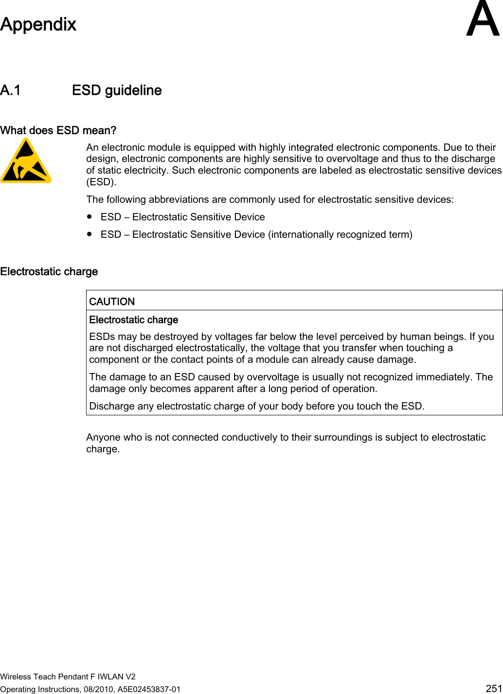  Wireless Teach Pendant F IWLAN V2 Operating Instructions, 08/2010, A5E02453837-01  251 Appendix AA.1 ESD guideline What does ESD mean? An electronic module is equipped with highly integrated electronic components. Due to their design, electronic components are highly sensitive to overvoltage and thus to the discharge of static electricity. Such electronic components are labeled as electrostatic sensitive devices (ESD). The following abbreviations are commonly used for electrostatic sensitive devices: ●  ESD – Electrostatic Sensitive Device ●  ESD – Electrostatic Sensitive Device (internationally recognized term) Electrostatic charge   CAUTION  Electrostatic charge ESDs may be destroyed by voltages far below the level perceived by human beings. If you are not discharged electrostatically, the voltage that you transfer when touching a component or the contact points of a module can already cause damage. The damage to an ESD caused by overvoltage is usually not recognized immediately. The damage only becomes apparent after a long period of operation. Discharge any electrostatic charge of your body before you touch the ESD.  Anyone who is not connected conductively to their surroundings is subject to electrostatic charge. PRELIMINARY II 1.7.2010