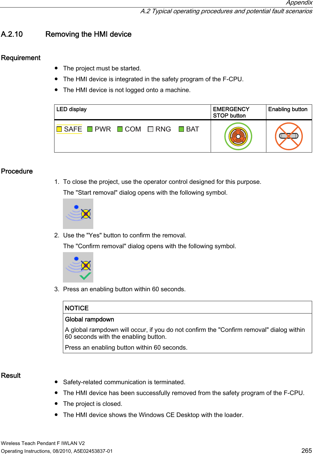  Appendix   A.2 Typical operating procedures and potential fault scenarios Wireless Teach Pendant F IWLAN V2 Operating Instructions, 08/2010, A5E02453837-01  265 A.2.10 Removing the HMI device Requirement ●  The project must be started. ●  The HMI device is integrated in the safety program of the F-CPU. ●  The HMI device is not logged onto a machine.  LED display  EMERGENCY STOP button Enabling button 6$)( 3:5 &amp;20 51* %$7    Procedure 1. To close the project, use the operator control designed for this purpose. The &quot;Start removal&quot; dialog opens with the following symbol.  2. Use the &quot;Yes&quot; button to confirm the removal. The &quot;Confirm removal&quot; dialog opens with the following symbol.  3. Press an enabling button within 60 seconds.  NOTICE   Global rampdown A global rampdown will occur, if you do not confirm the &quot;Confirm removal&quot; dialog within 60 seconds with the enabling button. Press an enabling button within 60 seconds.  Result  ●  Safety-related communication is terminated. ●  The HMI device has been successfully removed from the safety program of the F-CPU. ●  The project is closed. ●  The HMI device shows the Windows CE Desktop with the loader. PRELIMINARY II 1.7.2010