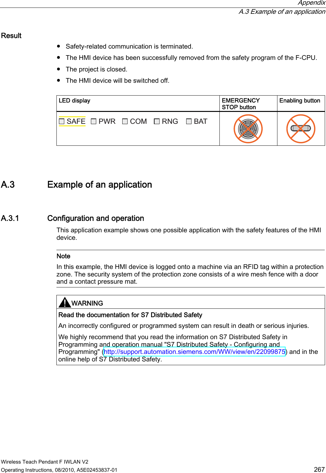  Appendix  A.3 Example of an application Wireless Teach Pendant F IWLAN V2 Operating Instructions, 08/2010, A5E02453837-01  267 Result ●  Safety-related communication is terminated. ●  The HMI device has been successfully removed from the safety program of the F-CPU. ●  The project is closed. ●  The HMI device will be switched off.  LED display  EMERGENCY STOP button Enabling button 6$)( 3:5 &amp;20 51* %$7    A.3 Example of an application A.3.1 Configuration and operation This application example shows one possible application with the safety features of the HMI device.   Note In this example, the HMI device is logged onto a machine via an RFID tag within a protection zone. The security system of the protection zone consists of a wire mesh fence with a door and a contact pressure mat.  WARNING  Read the documentation for S7 Distributed Safety An incorrectly configured or programmed system can result in death or serious injuries. We highly recommend that you read the information on S7 Distributed Safety in Programming and operation manual &quot;S7 Distributed Safety - Configuring and Programming&quot; (http://support.automation.siemens.com/WW/view/en/22099875) and in the online help of S7 Distributed Safety.  PRELIMINARY II 1.7.2010