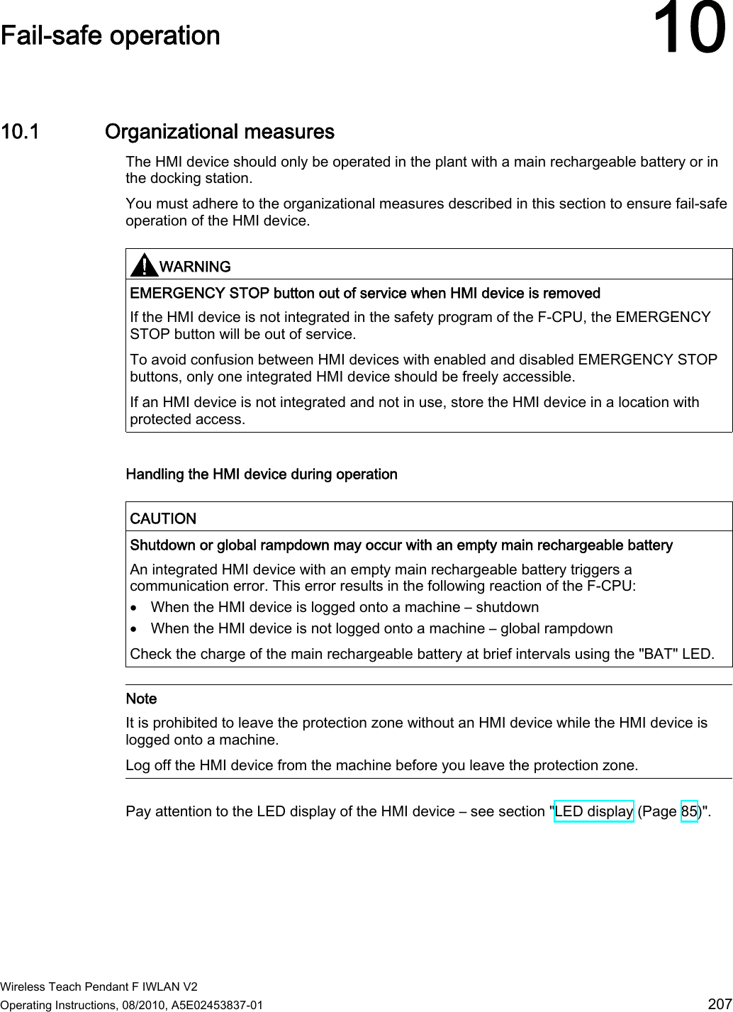  Wireless Teach Pendant F IWLAN V2 Operating Instructions, 08/2010, A5E02453837-01  207 Fail-safe operation 1010.1 Organizational measures The HMI device should only be operated in the plant with a main rechargeable battery or in the docking station. You must adhere to the organizational measures described in this section to ensure fail-safe operation of the HMI device.   WARNING  EMERGENCY STOP button out of service when HMI device is removed If the HMI device is not integrated in the safety program of the F-CPU, the EMERGENCY STOP button will be out of service. To avoid confusion between HMI devices with enabled and disabled EMERGENCY STOP buttons, only one integrated HMI device should be freely accessible. If an HMI device is not integrated and not in use, store the HMI device in a location with protected access.  Handling the HMI device during operation   CAUTION  Shutdown or global rampdown may occur with an empty main rechargeable battery An integrated HMI device with an empty main rechargeable battery triggers a communication error. This error results in the following reaction of the F-CPU:  When the HMI device is logged onto a machine – shutdown  When the HMI device is not logged onto a machine – global rampdown Check the charge of the main rechargeable battery at brief intervals using the &quot;BAT&quot; LED.   Note It is prohibited to leave the protection zone without an HMI device while the HMI device is logged onto a machine. Log off the HMI device from the machine before you leave the protection zone.  Pay attention to the LED display of the HMI device – see section &quot;LED display (Page 85)&quot;. PRELIMINARY II 1.7.2010