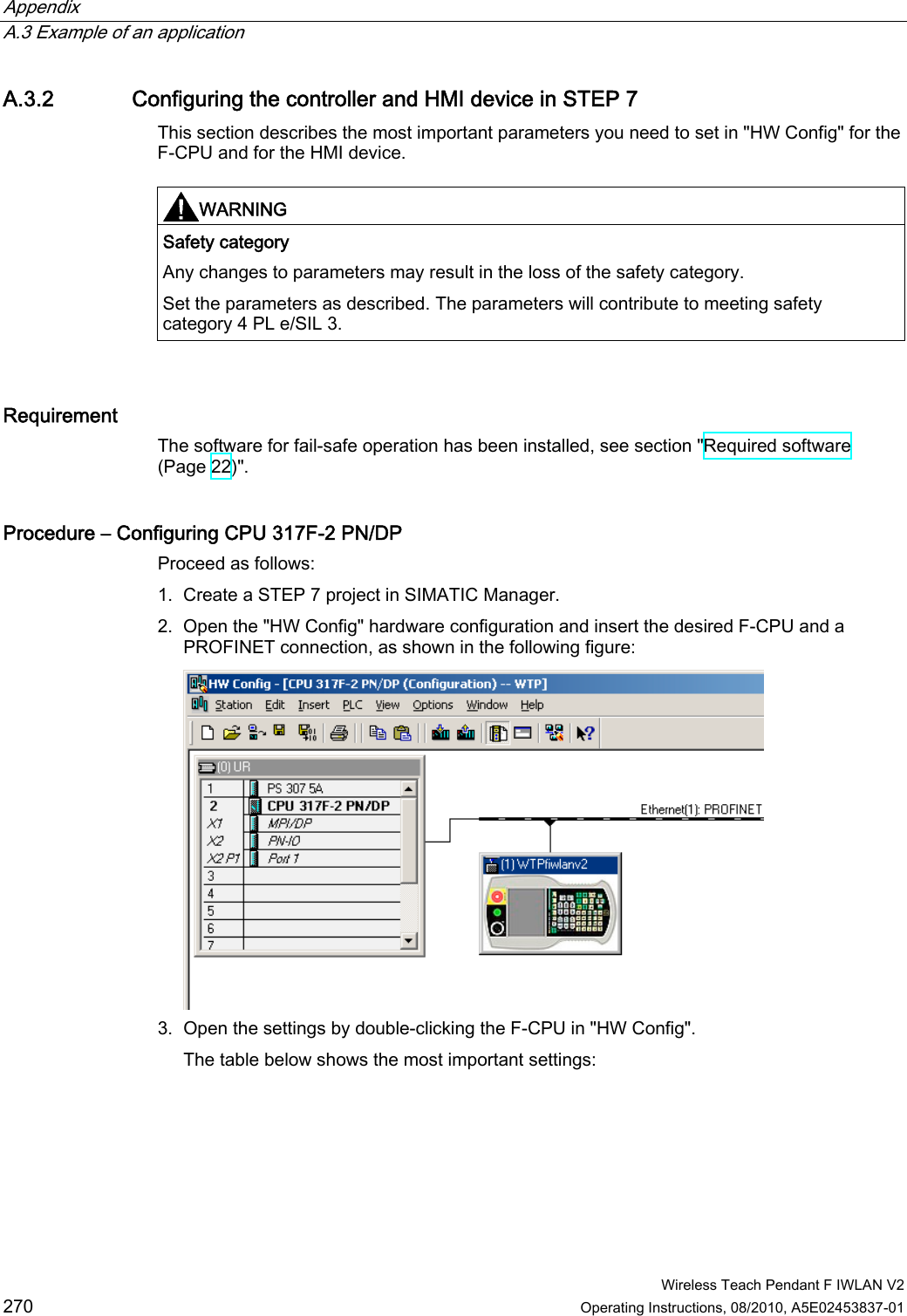 Appendix   A.3 Example of an application  Wireless Teach Pendant F IWLAN V2 270 Operating Instructions, 08/2010, A5E02453837-01 A.3.2 Configuring the controller and HMI device in STEP 7 This section describes the most important parameters you need to set in &quot;HW Config&quot; for the F-CPU and for the HMI device.  WARNING  Safety category Any changes to parameters may result in the loss of the safety category. Set the parameters as described. The parameters will contribute to meeting safety category 4 PL e/SIL 3.   Requirement  The software for fail-safe operation has been installed, see section &quot;Required software (Page 22)&quot;. Procedure – Configuring CPU 317F-2 PN/DP Proceed as follows: 1. Create a STEP 7 project in SIMATIC Manager. 2. Open the &quot;HW Config&quot; hardware configuration and insert the desired F-CPU and a PROFINET connection, as shown in the following figure:  3. Open the settings by double-clicking the F-CPU in &quot;HW Config&quot;. The table below shows the most important settings: PRELIMINARY II 1.7.2010