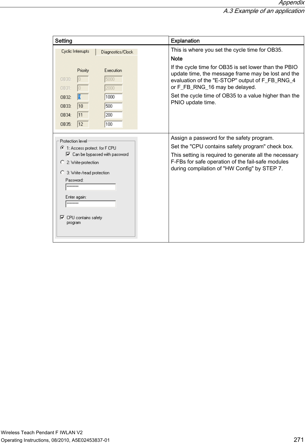 Appendix  A.3 Example of an application Wireless Teach Pendant F IWLAN V2 Operating Instructions, 08/2010, A5E02453837-01  271  Setting  Explanation  This is where you set the cycle time for OB35. Note If the cycle time for OB35 is set lower than the PBIO update time, the message frame may be lost and the evaluation of the &quot;E-STOP&quot; output of F_FB_RNG_4 or F_FB_RNG_16 may be delayed. Set the cycle time of OB35 to a value higher than the PNIO update time.  Assign a password for the safety program. Set the &quot;CPU contains safety program&quot; check box. This setting is required to generate all the necessary F-FBs for safe operation of the fail-safe modules during compilation of &quot;HW Config&quot; by STEP 7. PRELIMINARY II 1.7.2010