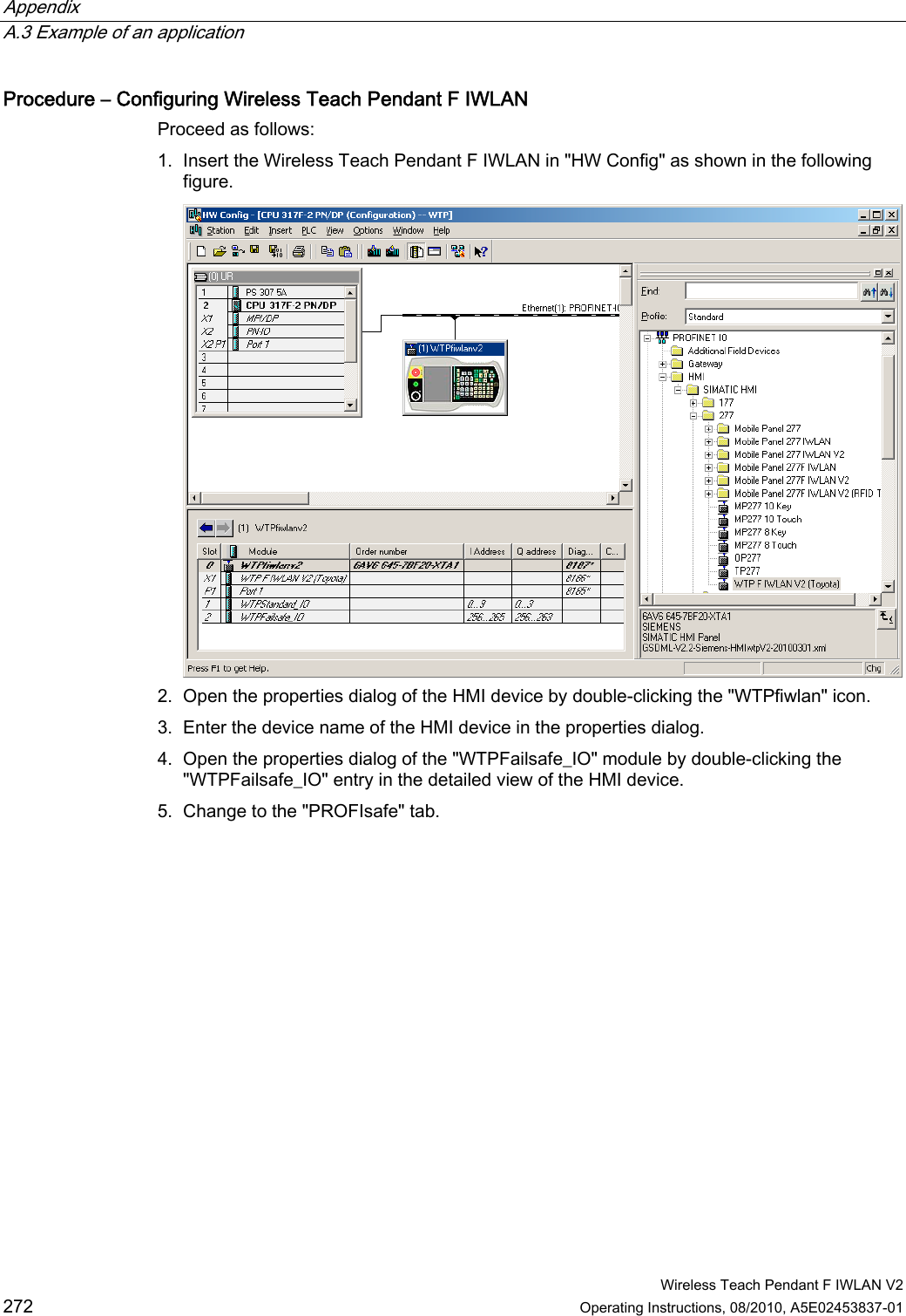 Appendix   A.3 Example of an application  Wireless Teach Pendant F IWLAN V2 272 Operating Instructions, 08/2010, A5E02453837-01 Procedure – Configuring Wireless Teach Pendant F IWLAN Proceed as follows: 1. Insert the Wireless Teach Pendant F IWLAN in &quot;HW Config&quot; as shown in the following figure.  2. Open the properties dialog of the HMI device by double-clicking the &quot;WTPfiwlan&quot; icon. 3. Enter the device name of the HMI device in the properties dialog. 4. Open the properties dialog of the &quot;WTPFailsafe_IO&quot; module by double-clicking the &quot;WTPFailsafe_IO&quot; entry in the detailed view of the HMI device. 5. Change to the &quot;PROFIsafe&quot; tab. PRELIMINARY II 1.7.2010