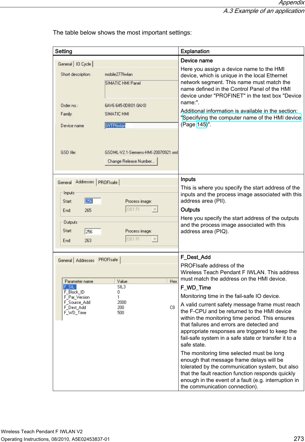  Appendix  A.3 Example of an application Wireless Teach Pendant F IWLAN V2 Operating Instructions, 08/2010, A5E02453837-01  273 The table below shows the most important settings:  Setting  Explanation Device name Here you assign a device name to the HMI device, which is unique in the local Ethernet network segment. This name must match the name defined in the Control Panel of the HMI device under &quot;PROFINET&quot; in the text box &quot;Device name:&quot;. Additional information is available in the section: &quot;Specifying the computer name of the HMI device (Page 145)&quot;. Inputs This is where you specify the start address of the inputs and the process image associated with this address area (PII). Outputs Here you specify the start address of the outputs and the process image associated with this address area (PIQ). F_Dest_Add PROFIsafe address of the Wireless Teach Pendant F IWLAN. This address must match the address on the HMI device. F_WD_Time Monitoring time in the fail-safe IO device. A valid current safety message frame must reach the F-CPU and be returned to the HMI device within the monitoring time period. This ensures that failures and errors are detected and appropriate responses are triggered to keep the fail-safe system in a safe state or transfer it to a safe state. The monitoring time selected must be long enough that message frame delays will be tolerated by the communication system, but also that the fault reaction function responds quickly enough in the event of a fault (e.g. interruption in the communication connection). PRELIMINARY II 1.7.2010