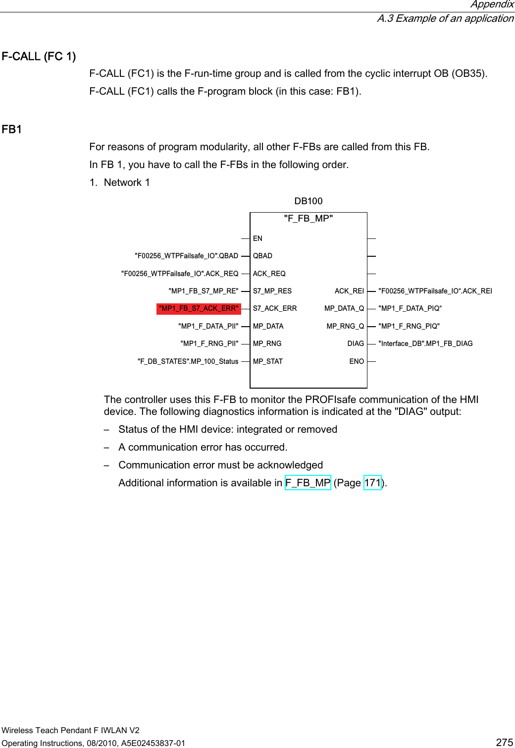  Appendix  A.3 Example of an application Wireless Teach Pendant F IWLAN V2 Operating Instructions, 08/2010, A5E02453837-01  275 F-CALL (FC 1) F-CALL (FC1) is the F-run-time group and is called from the cyclic interrupt OB (OB35). F-CALL (FC1) calls the F-program block (in this case: FB1). FB1 For reasons of program modularity, all other F-FBs are called from this FB. In FB 1, you have to call the F-FBs in the following order. 1. Network 1 )B:73)DLOVDIHB,2ಯ$&amp;.B5(,03B)B&apos;$7$B3,4ಯ03B)B51*B3,4,QWHUIDFHB&apos;%03B)%B&apos;,$*&apos;%(14%$&apos;$&amp;.B5(46B03B5(66B$&amp;.B(5503B&apos;$7$03B51*03B67$7$&amp;.B5(,03B&apos;$7$B403B51*B4&apos;,$*(12)B)%B03)B:73)DLOVDIHB,24%$&apos;)B:73)DLOVDIHB,2$&amp;.B5(403B)%B6B03B5(03B)%B6B$&amp;.B(5503B)B&apos;$7$B3,,03B)B51*B3,,)B&apos;%B67$7(603BB6WDWXV The controller uses this F-FB to monitor the PROFIsafe communication of the HMI device. The following diagnostics information is indicated at the &quot;DIAG&quot; output: –  Status of the HMI device: integrated or removed –  A communication error has occurred. –  Communication error must be acknowledged Additional information is available in F_FB_MP (Page 171). PRELIMINARY II 1.7.2010