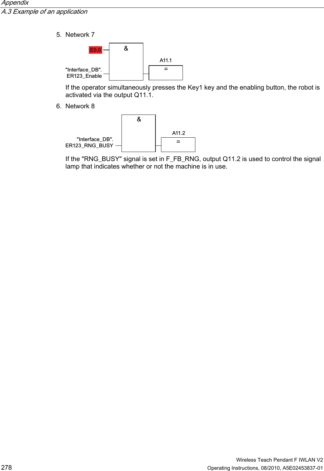 Appendix   A.3 Example of an application  Wireless Teach Pendant F IWLAN V2 278 Operating Instructions, 08/2010, A5E02453837-01 5. Network 7  ($,QWHUIDFHB&apos;%(5B(QDEOH If the operator simultaneously presses the Key1 key and the enabling button, the robot is activated via the output Q11.1. 6. Network 8  ,QWHUIDFHB&apos;%(5B51*B%86&lt;$  If the &quot;RNG_BUSY&quot; signal is set in F_FB_RNG, output Q11.2 is used to control the signal lamp that indicates whether or not the machine is in use. PRELIMINARY II 1.7.2010