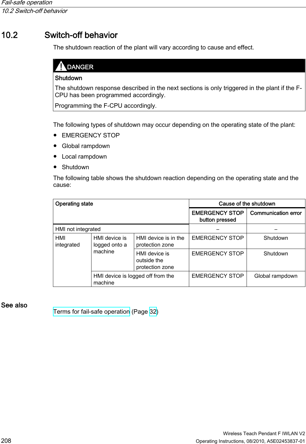 Fail-safe operation   10.2 Switch-off behavior  Wireless Teach Pendant F IWLAN V2 208 Operating Instructions, 08/2010, A5E02453837-01 10.2 Switch-off behavior The shutdown reaction of the plant will vary according to cause and effect.  DANGER  Shutdown  The shutdown response described in the next sections is only triggered in the plant if the F-CPU has been programmed accordingly. Programming the F-CPU accordingly.  The following types of shutdown may occur depending on the operating state of the plant: ●  EMERGENCY STOP ●  Global rampdown ●  Local rampdown ●  Shutdown The following table shows the shutdown reaction depending on the operating state and the cause:   Cause of the shutdown Operating state EMERGENCY STOP button pressed Communication error HMI not integrated  –  – HMI device is in the protection zone EMERGENCY STOP  Shutdown HMI device is logged onto a machine  HMI device is outside the protection zone EMERGENCY STOP  Shutdown HMI integrated HMI device is logged off from the machine EMERGENCY STOP  Global rampdown See also  Terms for fail-safe operation (Page 32) PRELIMINARY II 1.7.2010