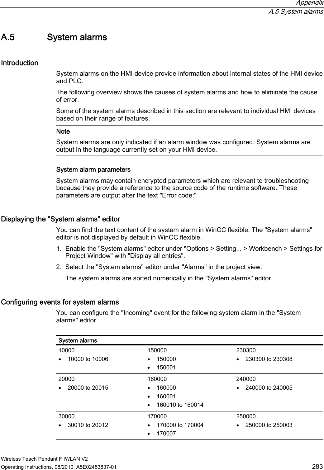  Appendix  A.5 System alarms Wireless Teach Pendant F IWLAN V2 Operating Instructions, 08/2010, A5E02453837-01  283 A.5 System alarms Introduction System alarms on the HMI device provide information about internal states of the HMI device and PLC. The following overview shows the causes of system alarms and how to eliminate the cause of error. Some of the system alarms described in this section are relevant to individual HMI devices based on their range of features.   Note System alarms are only indicated if an alarm window was configured. System alarms are output in the language currently set on your HMI device. System alarm parameters  System alarms may contain encrypted parameters which are relevant to troubleshooting because they provide a reference to the source code of the runtime software. These parameters are output after the text &quot;Error code:&quot; Displaying the &quot;System alarms&quot; editor  You can find the text content of the system alarm in WinCC flexible. The &quot;System alarms&quot; editor is not displayed by default in WinCC flexible. 1. Enable the &quot;System alarms&quot; editor under &quot;Options &gt; Setting... &gt; Workbench &gt; Settings for Project Window&quot; with &quot;Display all entries&quot;. 2. Select the &quot;System alarms&quot; editor under &quot;Alarms&quot; in the project view. The system alarms are sorted numerically in the &quot;System alarms&quot; editor.  Configuring events for system alarms You can configure the &quot;Incoming&quot; event for the following system alarm in the &quot;System alarms&quot; editor.  System alarms 10000  10000 to 10006 150000  150000  150001 230300  230300 to 230308 20000  20000 to 20015 160000  160000  160001  160010 to 160014 240000  240000 to 240005 30000  30010 to 20012 170000  170000 to 170004  170007 250000  250000 to 250003 PRELIMINARY II 1.7.2010